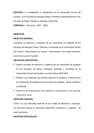 ESPACIAL: La investigación la realizaremos en la Universidad Central del

Ecuador, en la Facultad de Geología Minas y Petróleos específicamente en las

Escuelas de Minas, Petróleos, Geología y Ambiental

TEMPORAL: 1 año lectivo: 2007 – 2008.



OBJETIVOS

OBJETIVO GENERAL

Cuantificar la repitencia y deserción de los estudiantes de pregrado de las

Escuelas de Geología, Minas, Petróleos y Ambiental de la Universidad Central

del Ecuador, determinando sus causas, implicaciones y los costos financiero-

económicos para la Facultad.

OBJETIVOS ESPECÍFICOS

 Estimar las tasas de deserción y repitencia de los estudiantes de pregrado

   de las Escuelas de Minas, Petróleos, Geología y Ambiental de la

   Universidad Central del Ecuador, en el año lectivo 2007-2008

 Elaborar una propuesta que permita disminuir la repitencia y deserción de

   los estudiantes de pregrado de las escuelas de Geología , Minas, Petróleos

   y Ambiental

 Determinar las implicaciones de la repitencia y la deserción a nivel personal,

   institucional, social.

HIPÓTESIS GENERAL

Contar con una adecuada medición de los niveles de deserción y repitencia,

nos permitirá realizar un adecuado diagnóstico cuantitativo y cualitativo de

estos fenómenos.

HIPÓTESIS ESPECÍFICAS
 