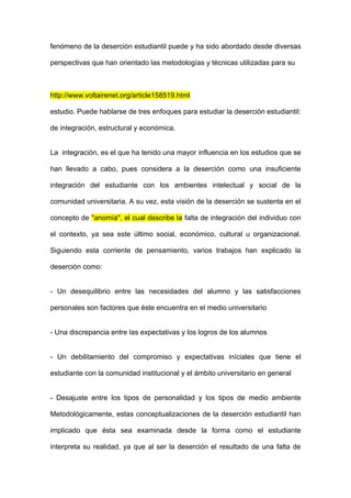 fenómeno de la deserción estudiantil puede y ha sido abordado desde diversas

perspectivas que han orientado las metodologías y técnicas utilizadas para su



http://www.voltairenet.org/article158519.html

estudio. Puede hablarse de tres enfoques para estudiar la deserción estudiantil:

de integración, estructural y económica.


La integración, es el que ha tenido una mayor influencia en los estudios que se

han llevado a cabo, pues considera a la deserción como una insuficiente

integración del estudiante con los ambientes intelectual y social de la

comunidad universitaria. A su vez, esta visión de la deserción se sustenta en el

concepto de "anomía", el cual describe la falta de integración del individuo con

el contexto, ya sea este último social, económico, cultural u organizacional.

Siguiendo esta corriente de pensamiento, varios trabajos han explicado la

deserción como:


- Un desequilibrio entre las necesidades del alumno y las satisfacciones

personales son factores que éste encuentra en el medio universitario


- Una discrepancia entre las expectativas y los logros de los alumnos


- Un debilitamiento del compromiso y expectativas iníciales que tiene el

estudiante con la comunidad institucional y el ámbito universitario en general


- Desajuste entre los tipos de personalidad y los tipos de medio ambiente

Metodológicamente, estas conceptualizaciones de la deserción estudiantil han

implicado que ésta sea examinada desde la forma como el estudiante

interpreta su realidad, ya que al ser la deserción el resultado de una falta de
 