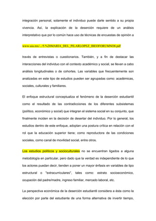 integración personal, solamente el individuo puede darle sentido a su propia

vivencia. Así, la explicación de la deserción requiere de un análisis

interpretativo que por lo común hace uso de técnicas de encuestas de opinión a


www.uia.mx/.../5.%20MARIA_DEL_PILARLOPEZ_IBEOFORUMNO8.pdf


través de entrevistas o cuestionarios. También, y a fin de destacar las

interacciones del individuo con el contexto académico y social, se llevan a cabo

análisis longitudinales o de cohortes. Las variables que frecuentemente son

analizadas en este tipo de estudios pueden ser agrupadas como: académicas,

sociales, culturales y familiares.


El enfoque estructural conceptualiza el fenómeno de la deserción estudiantil

como el resultado de las contradicciones de los diferentes subsistemas

(político, económico y social) que integran el sistema social en su conjunto, que

finalmente inciden en la decisión de desertar del individuo. Por lo general, los

estudios dentro de este enfoque, adoptan una postura crítica en relación con el

rol que la educación superior tiene; como reproductora de las condiciones

sociales, como canal de movilidad social, entre otros.


Los estudios políticos y socioculturales no se encuentran ligados a alguna

metodología en particular, pero dado que la verdad es independiente de lo que

los actores puedan decir, tienden a poner un mayor énfasis en variables de tipo

estructural   o   "extracurriculares",   tales   como:   estrato   socioeconómico,

ocupación del padre/madre, ingreso familiar, mercado laboral, etc.


La perspectiva económica de la deserción estudiantil considera a ésta como la

elección por parte del estudiante de una forma alternativa de invertir tiempo,
 