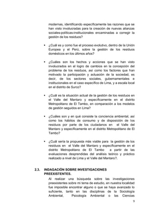 modernas, identificando específicamente las razones que se
           han visto involucradas para la creación de nuevas alianzas
           sociales-políticas-institucionales encaminadas a corregir la
           gestión de los residuos?

          ¿Cuál es y como fue el proceso evolutivo, dentro de la Unión
           Europea y el Perú, sobre la gestión de los residuos
           domésticos en los últimos años?

          ¿Cuáles son los hechos y acciones que se han visto
           involucrados en el logro de cambios en la concepción del
           problema de los residuos, así como los factores que han
           motivado la participación y actuación de la sociedad, es
           decir, de los sectores sociales, gubernamentales e
           institucionales en el caso específico de Lima, y a escala local
           en el distrito de Surco?

          ¿Cuál es la situación actual de la gestión de los residuos en
           el Valle del Mantaro y específicamente en el distrito
           Metropolitano de El Tambo, en comparación a los modelos
           de gestión seguidos en Lima?

          ¿Cuáles son y en qué consiste la conciencia ambiental, así
           como los hábitos de consumo y de disposición de los
           residuos por parte de los ciudadanos en el Valle del
           Mantaro y específicamente en el distrito Metropolitano de El
           Tambo?

          ¿Cuál sería la propuesta más viable para la gestión de los
           residuos en el Valle del Mantaro y específicamente en el
           distrito Metropolitano de El Tambo          a partir de las
           evaluaciones desprendidas del análisis teórico y práctico
           realizado a nivel de Lima y el Valle del Mantaro?.


2.3.   INDAGACIÓN SOBRE INVESTIGACIONES
       PREEXISTENTES.
           Al realizar una búsqueda sobre las investigaciones
           preexistentes sobre mi tema de estudio, en nuestra localidad
           fue imposible encontrar alguno o que se haya avanzado lo
           suficiente, tanto en las disciplinas de la Sociología
           Ambiental,      Psicología Ambiental o las Ciencias
                                                                        9
 