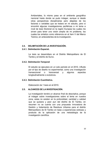 Ambientales, lo mismo pasa en el ambiente geográfico
         nacional hasta donde se pudo indagar, aunque si desde
         otras perspectivas disciplinarias pero alejadas de los
         factores o variables que se tratara en mi estudio, pero si
         encontré algunas investigaciones periféricas a mi tema a
         nivel de tesis Doctoral en la región Europea los cuales me
         sirven para tener una visión amplia de mi problema, los
         cuales los sintetizo como referencia en el ítem V del Marco
         Teórico, en antecedentes de la investigación.



2.4.   DELIMITACIÓN DE LA INVESTIGACIÓN.
2.4.1. Delimitación Espacial.

       La tesis se desarrollara en el Distrito Metropolitano de El
       Tambo y el distrito de Surco.

2.4.2. Delimitación Temporal

       El estudio se ejecutara en un solo periodo en el 2010, influido
       por el tipo de diseño no experimental, como una investigación
       transeccional     o   transversal   y     algunos    aspectos
       longitudinalmente o evolutivos.

2.4.3. Delimitación Cuantitativa.

       Elaboración de 1 tesis en el 2010.

2.5.   ALCANCES DE LA INVESTIGACIÓN.

       La investigación tendrá un alcance final de descriptiva, porque
       al indagar sobre investigaciones sobre el tema en nuestra
       zona, estas no existen en la profundidad, cantidad y calidad
       que se quisiera y peor aun del distrito de El Tambo, en
       resumen no se cuenta con una propuesta innovadora de
       Gestión y tratamiento de Residuos Urbanos para el distrito
       Metropolitano de El Tambo en base a experiencias exitosas y
       producto de la aplicación de una metodología de la
       investigación científica.




                                                                   10
 