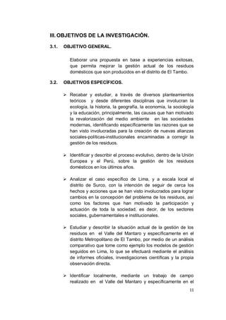 III. OBJETIVOS DE LA INVESTIGACIÓN.

3.1.   OBJETIVO GENERAL.

          Elaborar una propuesta en base a experiencias exitosas,
          que permita mejorar la gestión actual de los residuos
          domésticos que son producidos en el distrito de El Tambo.

3.2.   OBJETIVOS ESPECÍFICOS.

        Recabar y estudiar, a través de diversos planteamientos
         teóricos y desde diferentes disciplinas que involucran la
         ecología, la historia, la geografía, la economía, la sociología
         y la educación, principalmente, las causas que han motivado
         la revalorización del medio ambiente en las sociedades
         modernas, identificando específicamente las razones que se
         han visto involucradas para la creación de nuevas alianzas
         sociales-políticas-institucionales encaminadas a corregir la
         gestión de los residuos.

        Identificar y describir el proceso evolutivo, dentro de la Unión
         Europea y el Perú, sobre la gestión de los residuos
         domésticos en los últimos años.

        Analizar el caso específico de Lima, y a escala local el
         distrito de Surco, con la intención de seguir de cerca los
         hechos y acciones que se han visto involucrados para lograr
         cambios en la concepción del problema de los residuos, así
         como los factores que han motivado la participación y
         actuación de toda la sociedad, es decir, de los sectores
         sociales, gubernamentales e institucionales.

        Estudiar y describir la situación actual de la gestión de los
         residuos en el Valle del Mantaro y específicamente en el
         distrito Metropolitano de El Tambo, por medio de un análisis
         comparativo que tome como ejemplo los modelos de gestión
         seguidos en Lima, lo que se efectuará mediante el análisis
         de informes oficiales, investigaciones científicas y la propia
         observación directa.

        Identificar localmente, mediante un trabajo de campo
         realizado en el Valle del Mantaro y específicamente en el
                                                                      11
 