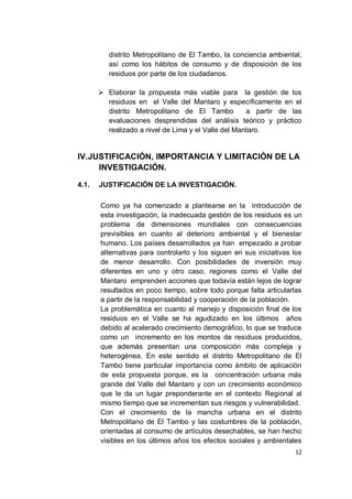 distrito Metropolitano de El Tambo, la conciencia ambiental,
          así como los hábitos de consumo y de disposición de los
          residuos por parte de los ciudadanos.

        Elaborar la propuesta más viable para la gestión de los
         residuos en el Valle del Mantaro y específicamente en el
         distrito Metropolitano de El Tambo          a partir de las
         evaluaciones desprendidas del análisis teórico y práctico
         realizado a nivel de Lima y el Valle del Mantaro.


IV. JUSTIFICACIÓN, IMPORTANCIA Y LIMITACIÓN DE LA
      INVESTIGACIÓN.

4.1.   JUSTIFICACIÓN DE LA INVESTIGACIÓN.

       Como ya ha comenzado a plantearse en la introducción de
       esta investigación, la inadecuada gestión de los residuos es un
       problema de dimensiones mundiales con consecuencias
       previsibles en cuanto al deterioro ambiental y el bienestar
       humano. Los países desarrollados ya han empezado a probar
       alternativas para controlarlo y los siguen en sus iniciativas los
       de menor desarrollo. Con posibilidades de inversión muy
       diferentes en uno y otro caso, regiones como el Valle del
       Mantaro emprenden acciones que todavía están lejos de lograr
       resultados en poco tiempo, sobre todo porque falta articularlas
       a partir de la responsabilidad y cooperación de la población.
       La problemática en cuanto al manejo y disposición final de los
       residuos en el Valle se ha agudizado en los últimos años
       debido al acelerado crecimiento demográfico, lo que se traduce
       como un incremento en los montos de residuos producidos,
       que además presentan una composición más compleja y
       heterogénea. En este sentido el distrito Metropolitano de El
       Tambo tiene particular importancia como ámbito de aplicación
       de esta propuesta porque, es la concentración urbana más
       grande del Valle del Mantaro y con un crecimiento económico
       que le da un lugar preponderante en el contexto Regional al
       mismo tiempo que se incrementan sus riesgos y vulnerabilidad.
       Con el crecimiento de la mancha urbana en el distrito
       Metropolitano de El Tambo y las costumbres de la población,
       orientadas al consumo de artículos desechables, se han hecho
       visibles en los últimos años los efectos sociales y ambientales
                                                                     12
 