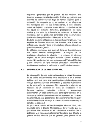 negativos generados por la gestión de los residuos. Los
       terrenos ubicados para la disposición final de los residuos, que
       además no siempre operan bajo las normas vigentes para la
       protección del ambiente, ya no se localizan en las afueras de
       los municipios sino en sus inmediaciones, lo que ocasiona
       daños de impacto creciente: malos olores, contaminación de
       las aguas de consumo doméstico, propagación de fauna
       nociva, y una serie de enfermedades derivadas de éstos, sin
       mencionar aún los problemas generados entre los municipios
       por la falta de espacios disponibles para el depósito.
       Dada la creciente utilización de los residuos inorgánicos, y en
       especial la fracción específica de envases, este trabajo se
       enfoca en su estudio y tiene el propósito de ofrecer alternativas
       para su adecuada gestión.
       Es obligado mencionar que sobre el tema de los residuos se
       han hecho muchas investigaciones. La mayoría de las
       analizadas describen la situación y el avance en diversos
       lugares de la Unión Europea, Estados Unidos, Canadá y
       Japón. No son tantas, las que se ocupan del Valle del Mantaro
       y son contadas las que realizan propuestas concretas de
       acción encaminadas a la mejora de la gestión de los residuos.

4.2.   IMPORTANCIA DE LA INVESTIGACIÓN.

       La elaboración de esta tesis es importante y relevante porque
       no se centra exclusivamente en la descripción o en el análisis
       jurídico, sino que hace una investigación multidisciplinaria que
       incluye además aspectos ambientales y sociales involucrados
       en la generación de residuos. Ello, porque la producción de
       residuos es un acontecer de todas las sociedades y los
       factores sociales, culturales, políticos y económicos
       desempeñan un papel determinante para lograr cambios en la
       cantidad y variedad de residuos que se producen, así como en
       las alternativas para gestionarlos de una manera más integral y
       sostenible en la que se tenga en cuenta el medio ambiente y la
       salud de la sociedad.
       La propuesta, basada en las estrategias tomadas Lima, será
       diseñada para el Distrito Metropolitano de El Tambo por los
       problemas que enfrenta en el crecimiento acelerado de la
       población y el inadecuado planeamiento urbano que dificulta la
       gestión de los residuos que se generan, pero podría ser un


                                                                     13
 