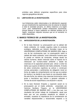 prototipo para elaborar programas específicos para otras
          regiones geográficas del país.

4.3.   LIMITACIÓN DE LA INVESTIGACIÓN.


          Las limitaciones están relacionadas a la delimitación espacial,
          ya que inicialmente las aspiraciones eran de abarcar el estudio
          a toda la sociedad peruana, en última instancia a la región
          Junín, pero realistamente existen limitaciones económicas,
          porque abarcar a mayor población en distintos ámbitos de la
          región, ocasionan mayores recursos que en el momento no
          están disponibles.

V. MARCO TEÓRICO DE LA INVESTIGACIÓN.
   5.1.     ANTECEDENTES DE LA INVESTIGACIÓN.

        En la tesis Doctoral: La preocupación por la calidad del
         medio ambiente. Un modelo cognitivo sobre la conducta
         ecológica, defendido por Antonio González López en la
         UNIVERSIDAD COMPLUTENSE DE MADRID 2002, llega a
         una de las conclusiones que: La preocupación sobre la
         calidad del medio ambiente, como motivación humana para
         la puesta en marcha de conductas, emerge desde los
         valores humanos, desde creencias sobre el impacto de la
         interacción ser humano-medio ambiente y desde las
         creencias en la capacidad personal para aliviar o evitar los
         daños que supone el deterioro del medio ambiente. A través
         de estos constructos cognitivos se activan o construyen
         normas personales o sentimientos de obligación moral en
         forma de reglas de comportamiento con las que se evalúan
         los hechos y se decide lo que hacer en una situación dada.
         De esta forma, los valores y las creencias funcionarían como
         guías o heurísticos que activan o generan actitudes o
         normas de acción específicas a una situación o asunto.

        En la tesis Doctoral: Empatía y cognición social en la
         preocupación por el medio ambiente,       presentada por
         Verónica Sevillano Triguero, en la UNIVERSIDAD
         COMPLUTENSE DE MADRID 2007, y nos dice que: Los
         resultados del primer trabajo de investigación, aquel que
         tiene que ver con procesos empáticos en relación a
         animales, muestran la importancia de la consideración de
         variables disposicionales y situacionales respecto a la
                                                                      14
 