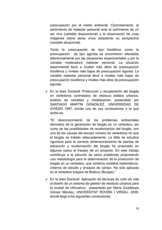preocupación por el medio ambiente. Concretamente, el
   sentimiento de malestar personal ante el sufrimiento de un
   ser vivo (variable disposicional) y la observación de unas
   imágenes sobre seres vivos adoptando su perspectiva
   (variable situacional).

   Tanto la preocupación de tipo biosférico como la
   preocupación de tipo egoísta se encontraron afectadas
   diferencialmente por las situaciones experimentales y por la
   variable moderadora malestar personal. La situación
   experimental llevó a niveles más altos de preocupación
   biosférica y niveles más bajos de preocupación egoísta. La
   variable malestar personal llevó a niveles más bajos de
   preocupación biosférica y niveles más altos de preocupación
   egoísta.

 En la tesis Doctoral: Producción y recuperación del biogás
  en vertederos controlados de residuos sólidos urbanos:
  análisis de variables y modelización, presentado por
  SANTIAGO MARTÍN GONZÁLEZ, UNIVERSIDAD DE
  OVIEDO 1997, donde una de sus conclusiones a la que
  arribó es:

   “El desconocimiento de los problemas ambientales
   derivados de la generación de biogás en un vertedero, así
   como de las posibilidades de revalorización del biogás, son
   una de las causas del escaso número de vertederos en que
   el biogás es tratado adecuadamente. La falta de estudios
   rigurosos para el correcto dimensionamiento de plantas de
   extracción y revalorización del biogás ha propiciado en
   algunos casos el fracaso de un proyecto. En este trabajo
   contribuye a la solución de estos problemas proponiendo
   una metodología para la determinación de la producción de
   biogás en un vertedero, que combina modelos matemáticos,
   criterios de estudio y ensayos de campo. Ha sido aplicada
   en el vertedero búlgaro de Bratovo (Burgas).”

 En la tesis Doctoral: Aplicación de técnicas de ciclo de vida
  al diseño de un sistema de gestión de residuos urbanos para
  la ciudad de chihuahua, presentado por María Guadalupe
  Gómez Méndez, UNIVERSITAT ROVIRA I VIRGILI, 2009,
  donde llego a los siguientes conclusiones:


                                                             15
 
