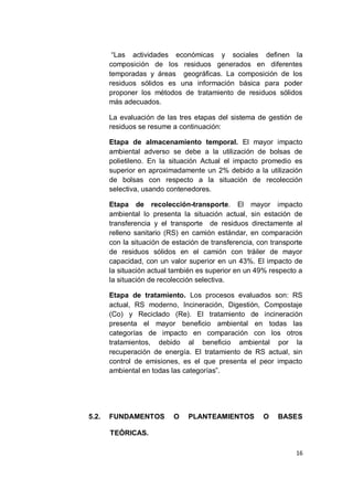 “Las actividades económicas y sociales definen la
       composición de los residuos generados en diferentes
       temporadas y áreas geográficas. La composición de los
       residuos sólidos es una información básica para poder
       proponer los métodos de tratamiento de residuos sólidos
       más adecuados.

       La evaluación de las tres etapas del sistema de gestión de
       residuos se resume a continuación:

       Etapa de almacenamiento temporal. El mayor impacto
       ambiental adverso se debe a la utilización de bolsas de
       polietileno. En la situación Actual el impacto promedio es
       superior en aproximadamente un 2% debido a la utilización
       de bolsas con respecto a la situación de recolección
       selectiva, usando contenedores.

       Etapa de recolección-transporte. El mayor impacto
       ambiental lo presenta la situación actual, sin estación de
       transferencia y el transporte de residuos directamente al
       relleno sanitario (RS) en camión estándar, en comparación
       con la situación de estación de transferencia, con transporte
       de residuos sólidos en el camión con tráiler de mayor
       capacidad, con un valor superior en un 43%. El impacto de
       la situación actual también es superior en un 49% respecto a
       la situación de recolección selectiva.

       Etapa de tratamiento. Los procesos evaluados son: RS
       actual, RS moderno, Incineración, Digestión, Compostaje
       (Co) y Reciclado (Re). El tratamiento de incineración
       presenta el mayor beneficio ambiental en todas las
       categorías de impacto en comparación con los otros
       tratamientos, debido al beneficio ambiental por la
       recuperación de energía. El tratamiento de RS actual, sin
       control de emisiones, es el que presenta el peor impacto
       ambiental en todas las categorías”.




5.2.   FUNDAMENTOS         O   PLANTEAMIENTOS          O    BASES

       TEÓRICAS.

                                                                  16
 