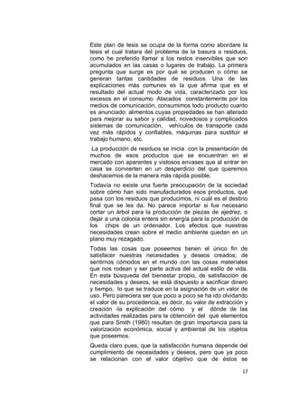 Este plan de tesis se ocupa de la forma como abordare la
tesis el cual tratara del problema de la basura o residuos,
como he preferido llamar a los restos inservibles que son
acumulados en las casas o lugares de trabajo. La primera
pregunta que surge es por qué se producen o cómo se
generan tantas cantidades de residuos. Una de las
explicaciones más comunes es la que afirma que es el
resultado del actual modo de vida, caracterizado por los
excesos en el consumo. Atacados constantemente por los
medios de comunicación, consumimos todo producto cuanto
es anunciado: alimentos cuyas propiedades se han alterado
para mejorar su sabor y calidad, novedosos y complicados
sistemas de comunicación, vehículos de transporte cada
vez más rápidos y confiables, máquinas para sustituir el
trabajo humano, etc.
 La producción de residuos se inicia con la presentación de
muchos de esos productos que se encuentran en el
mercado con aparentes y vistosos envases que al entrar en
casa se convierten en un desperdicio del que queremos
deshacernos de la manera más rápida posible.
Todavía no existe una fuerte preocupación de la sociedad
sobre cómo han sido manufacturados esos productos, qué
pasa con los residuos que producimos, ni cuál es el destino
final que se les da. No parece importar si fue necesario
cortar un árbol para la producción de piezas de ajedrez, o
dejar a una colonia entera sin energía para la producción de
los chips de un ordenador. Los efectos que nuestras
necesidades crean sobre el medio ambiente quedan en un
plano muy rezagado.
Todas las cosas que poseemos tienen el único fin de
satisfacer nuestras necesidades y deseos creados; de
sentirnos cómodos en el mundo con las cosas materiales
que nos rodean y ser parte activa del actual estilo de vida.
En esta búsqueda del bienestar propio, de satisfacción de
necesidades y deseos, se está dispuesto a sacrificar dinero
y tiempo, lo que se traduce en la asignación de un valor de
uso. Pero pareciera ser que poco a poco se ha ido olvidando
el valor de su procedencia, es decir, su valor de extracción y
creación -la explicación del cómo y el dónde de las
actividades realizadas para la obtención del qué elementos
que para Smith (1980) resultan de gran importancia para la
valorización económica, social y ambiental de los objetos
que poseemos.
Queda claro pues, que la satisfacción humana depende del
cumplimiento de necesidades y deseos, pero que ya poco
se relacionan con el valor objetivo que de éstos se

                                                           17
 
