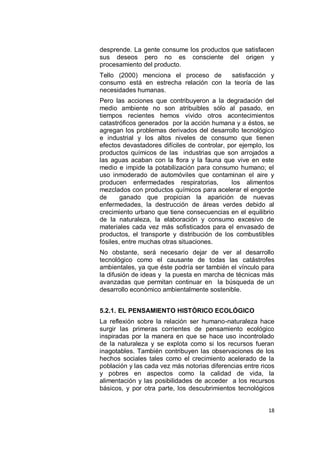 desprende. La gente consume los productos que satisfacen
sus deseos pero no es consciente del origen y
procesamiento del producto.
Tello (2000) menciona el proceso de     satisfacción y
consumo está en estrecha relación con la teoría de las
necesidades humanas.
Pero las acciones que contribuyeron a la degradación del
medio ambiente no son atribuibles sólo al pasado, en
tiempos recientes hemos vivido otros acontecimientos
catastróficos generados por la acción humana y a éstos, se
agregan los problemas derivados del desarrollo tecnológico
e industrial y los altos niveles de consumo que tienen
efectos devastadores difíciles de controlar, por ejemplo, los
productos químicos de las industrias que son arrojados a
las aguas acaban con la flora y la fauna que vive en este
medio e impide la potabilización para consumo humano; el
uso inmoderado de automóviles que contaminan el aire y
producen enfermedades respiratorias,          los alimentos
mezclados con productos químicos para acelerar el engorde
de      ganado que propician la aparición de nuevas
enfermedades, la destrucción de áreas verdes debido al
crecimiento urbano que tiene consecuencias en el equilibrio
de la naturaleza, la elaboración y consumo excesivo de
materiales cada vez más sofisticados para el envasado de
productos, el transporte y distribución de los combustibles
fósiles, entre muchas otras situaciones.
No obstante, será necesario dejar de ver al desarrollo
tecnológico como el causante de todas las catástrofes
ambientales, ya que éste podría ser también el vínculo para
la difusión de ideas y la puesta en marcha de técnicas más
avanzadas que permitan continuar en la búsqueda de un
desarrollo económico ambientalmente sostenible.


5.2.1. EL PENSAMIENTO HISTÓRICO ECOLÓGICO
La reflexión sobre la relación ser humano-naturaleza hace
surgir las primeras corrientes de pensamiento ecológico
inspiradas por la manera en que se hace uso incontrolado
de la naturaleza y se explota como si los recursos fueran
inagotables. También contribuyen las observaciones de los
hechos sociales tales como el crecimiento acelerado de la
población y las cada vez más notorias diferencias entre ricos
y pobres en aspectos como la calidad de vida, la
alimentación y las posibilidades de acceder a los recursos
básicos, y por otra parte, los descubrimientos tecnológicos


                                                          18
 
