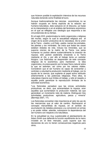 que hicieron posible la explotación intensiva de los recursos
naturales teniendo como finalidad el lucro.
Aunque tradicionalmente las ciencias económicas no se
habían ocupado en forma explícita de la relación ser
humano-naturaleza, ésta subyacía en el discurso, ya fuese
en la interpretación o en el análisis del fenómeno económico
en el que se reflejaba una ideología que respondía a las
circunstancias de su tiempo.
En el siglo XVII, predominaba la visión organicista y religiosa
del mundo, según la cual la sexualidad religiosa era el
origen de la acción productiva de la naturaleza. De la unión
de la Tierra –madre- y el Cielo –padre- nacían los animales,
las plantas y los minerales. Se creía que todas las cosas
estaban dotadas de vida, incluso los minerales, que se
suponía crecían de la matriz de la Tierra. Los seres
humanos no podían alterar sustancialmente la creación de
riqueza; sólo podían acelerarla emulando a la Tierra
mediante el rito, y por ello el trabajo tenía un carácter
litúrgico. Los fisiócratas se desprenden de este concepto
religioso de lo económico, pero mantienen              la idea
organicista y la preocupación por la base físico-natural sobre
la que se asientan, así como por los valores vitales.
Consideran que el ser humano es capaz de acrecentar y
controlar a voluntad la producción mediante el trabajo, con la
ayuda de la ciencia, que suplanta el papel activo atribuido
anteriormente a las potencias religiosas. Para ellos, la
naturaleza imponía sus límites al trabajo, y sólo el respeto a
aquélla podía garantizar la reproducción ilimitada de la
actividad económica.
“Los fisiócratas pensaban que las únicas actividades
productivas, es decir, que acrecentaban la riqueza, eran
aquellas que aumentaban la producción material, las que
generaban un incremento neto de materia. Distinguían tres
actividades productivas: agricultura, pesca y minería”
(Bermejo 2001, 17).
Los fisiócratas concedían más importancia al valor de uso de
las mercancías que al valor de cambio. Rechazaron el
concepto mercantilista de riqueza, en el sentido de
acumulación de metales preciosos y su conversión en armas
y en poder militar, además, subrayaron la dependencia del
ser humano con respecto a la naturaleza.
En la actualidad es muy cuestionable el planteamiento de
Adam Smith que defiende la función equilibrante de la mano
invisible en el libre mercado, pues supone que las
decisiones de uno no tienen consecuencias negativas para
otros.
                                                            19
 