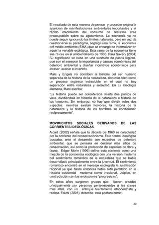 El resultado de esta manera de pensar y proceder origina la
aparición de manifestaciones ambientales importantes y el
rápido crecimiento del consumo de recursos crea
preocupación sobre su agotamiento. La economía ya no
puede seguir ignorando los límites naturales, pero en vez de
cuestionarse su paradigma, segrega una rama, la economía
del medio ambiente (EMA) que se encarga de internalizar en
aquél la variable ecológica. Esta rama de la economía tiene
sus raíces en el ambientalismo de 1960. Para Savary (2004)
Su significado se basa en una sucesión de pasos lógicos,
que son el asesorar la importancia y causas económicas del
deterioro ambiental y diseñar incentivos económicos para
atrasar, acabar e invertirlo.
Marx y Engels no conciben la historia del ser humano
separada de la historia de la naturaleza, sino más bien como
un proceso orgánico indisoluble en el cual no hay
separación entre naturaleza y sociedad. En La ideología
alemana, Marx escribe:
“La historia puede ser considerada desde dos puntos de
vista, dividiéndola en historia de la naturaleza e historia de
los hombres. Sin embargo, no hay que dividir estos dos
aspectos: mientras existan hombres, la historia de la
naturaleza y la historia de los hombres se condicionan
recíprocamente”.


MOVIMIENTOS SOCIALES              DERIVADOS        DE    LAS
CORRIENTES IDEOLÓGICAS
Alcalá (2002) señala que la década de 1960 se caracterizó
por la corriente del conservacionismo. Esta forma ideológica
buscaba, ante el desarrollo con muestras de deterioro
ambiental, que se pensara en destinar más sitios de
conservación, así como la protección de especies de flora y
fauna. Edgar Morin (1996) define esta corriente como una
mezcla de la conciencia ecológica con una versión moderna
del sentimiento romántico de la naturaleza que se había
desarrollado principalmente entre la juventud. El sentimiento
romántico encontró en el mensaje ecologista la justificación
racional ya que hasta entonces había sido percibido en la
historia occidental moderna como irracional, utópico, en
contradicción con las evoluciones “progresivas”.
En estos años surgieron grupos que            fueron creados
principalmente por personas pertenecientes a las clases
más altas, con un enfoque fuertemente etnocentrista y
racista. Folchi (2001), describe esta postura como:


                                                           20
 