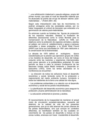 “...una sofisticación intelectual o pseudo-religiosa, propia del
primer mundo, que dado el nivel de desarrollo material que
ha alcanzado se podría dar el lujo de abrazar valores „post-
materialistas‟…” (Folchi 2001, 83)
Según esta interpretación este tipo de movimientos no
podrían arraigarse entre las sociedades pobres, por no
haber traspasado el umbral de bienestar que antecede a la
germinación de valores post-materialistas.
Es entonces cuando se fortalcen las figuras de protección
de los espacios naturales. Destaca la fundación de
diferentes asociaciones como la Unión Mundial para la
Conservación de la Naturaleza (UICN) en 1948, con
objetivos como la protección de especies animales y plantas
en peligro, así como el establecimiento y apoyo a parques
nacionales y áreas protegidas y la World Wide Found
(WWF) que inicia sus actividades en 1961 para dedicarse a
la conservación de la biodiversidad.
La década de 1970 definió el           ecologismo,    época
caracterizada por la presión que ejercieron grupos de civiles
a los modelos de desarrollo, así como el inicio del trabajo
conjunto entre las naciones y organismos internacionales
para poner atención a la problemática ambiental. En este
período se lleva a cabo la primera Conferencia de las
Naciones Unidas sobre Medio Ambiente y Desarrollo en
Estocolmo (1972). Entre los temas abordados en la
Conferencia se encuentran:
• La dirección de todos los esfuerzos hacia el desarrollo
económico y social, teniendo como fin la protección y
mejoramiento del medio ambiente humano, brindando a
todos los habitantes de la tierra una calidad de vida digna.
• Los problemas ambientales y su relación con el desarrollo
económico y social de los países industrializados.
• La planificación del desarrollo económico para asegurar la
protección y buena administración de la naturaleza.
• La educación ambiental en jóvenes y adultos.


El reconocimiento de la incapacidad de mantener el actual
modo de vinculación sociedad-naturaleza, causante del
deterioro de la calidad de vida de las presentes
generaciones, que ya no sólo abarcan las zonas urbanas de
los países desarrollados, sino que aunque en contextos
diferentes, se manifiestan también en las ciudades en
crecimiento de los países en desarrollo e incluso en las
zonas rurales, amenaza con hacer insostenible el desarrollo
                                                             21
 