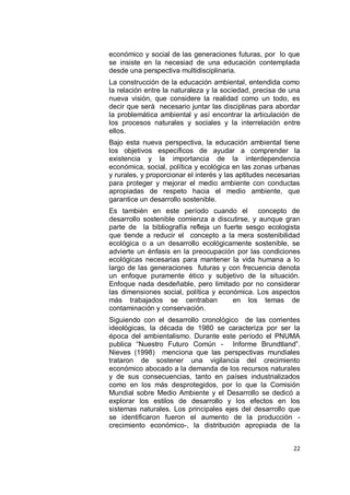 económico y social de las generaciones futuras, por lo que
se insiste en la necesiad de una educación contemplada
desde una perspectiva multidisciplinaria.
La construcción de la educación ambiental, entendida como
la relación entre la naturaleza y la sociedad, precisa de una
nueva visión, que considere la realidad como un todo, es
decir que será necesario juntar las disciplinas para abordar
la problemática ambiental y así encontrar la articulación de
los procesos naturales y sociales y la interrelación entre
ellos.
Bajo esta nueva perspectiva, la educación ambiental tiene
los objetivos específicos de ayudar a comprender la
existencia y la importancia de la interdependencia
económica, social, política y ecológica en las zonas urbanas
y rurales, y proporcionar el interés y las aptitudes necesarias
para proteger y mejorar el medio ambiente con conductas
apropiadas de respeto hacia el medio ambiente, que
garantice un desarrollo sostenible.
Es también en este período cuando el concepto de
desarrollo sostenible comienza a discutirse, y aunque gran
parte de la bibliografía refleja un fuerte sesgo ecologista
que tiende a reducir el concepto a la mera sostenibilidad
ecológica o a un desarrollo ecológicamente sostenible, se
advierte un énfasis en la preocupación por las condiciones
ecológicas necesarias para mantener la vida humana a lo
largo de las generaciones futuras y con frecuencia denota
un enfoque puramente ético y subjetivo de la situación.
Enfoque nada desdeñable, pero limitado por no considerar
las dimensiones social, política y económica. Los aspectos
más trabajados se centraban            en los temas de
contaminación y conservación.
Siguiendo con el desarrollo cronológico de las corrientes
ideológicas, la década de 1980 se caracteriza por ser la
época del ambientalismo. Durante este período el PNUMA
publica “Nuestro Futuro Común - Informe Brundtland”.
Nieves (1998) menciona que las perspectivas mundiales
trataron de sostener una vigilancia del crecimiento
económico abocado a la demanda de los recursos naturales
y de sus consecuencias, tanto en países industrializados
como en los más desprotegidos, por lo que la Comisión
Mundial sobre Medio Ambiente y el Desarrollo se dedicó a
explorar los estilos de desarrollo y los efectos en los
sistemas naturales. Los principales ejes del desarrollo que
se identificaron fueron el aumento de la producción -
crecimiento económico-, la distribución apropiada de la


                                                            22
 
