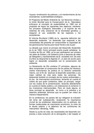 riqueza -erradicación de pobreza- y el mantenimiento de los
ecosistemas -sustentabilidad ecológica-.
El Programa del Medio Ambiente de las Naciones Unidas y
la Unión Mundial para la Conservación de la Naturaleza
enfocaron el concepto de sostenibilidad en 1980 con el
propósito de lograr los siguientes tres objetivos: mantener
los procesos ecológicos esenciales y el soporte de los
sistemas de vida, preservar de la diversidad genética, y
asegurar el uso sostenible de las especies y los
ecosistemas.
El Informe Bruntland (1988) da la siguiente definición del
desarrollo sostenido. “un desarrollo que responde a las
necesidades del presente sin comprometer la capacidad de
las generaciones futuras para hacer frente a las suyas”.
La década que marcó el principio del Desarrollo Sostenible
es la de 1990. Como principal evento puede señalarse la
Cumbre de Río en 1992, en la que participaron por primera
vez jefes de Estado y de Gobierno junto a decenas de miles
de delegados y representantes de la sociedad civil. De esta
Cumbre se desprende la Agenda 21, un plan de acción para
lograr un desarrollo compatible con la conservación del
ambiente.
La Declaración de Río contiene 27 principios, algunos de
ellos comprenden el compromiso de los países de introducir
ciertos instrumentos de política en su derecho ambiental
interno, con el fin de alcanzar el desarrollo sostenible y una
mejor calidad de vida para todas las personas. Se
desprende también el concepto de los costos ambientales y
el uso de instrumentos económicos, teniendo en cuenta el
criterio de que quién contamina, debe, en principio, cargar
con los costos de la contaminación, teniendo debidamente
en cuenta el interés público y sin distorsionar el comercio ni
las inversiones internacionales. Pero sin duda alguna, el
tema principal se desarrolla en torno a la pobreza y el
deterioro ambiental, términos que no pueden ser vistos de
manera independiente.
En la conferencia, los países del sur obligaron la inclusión
del tema del subdesarrollo, recalcando “la importancia
crucial de los problemas relacionados con la pobreza, las
formas inadecuadas de crecimiento económico, la crisis de
la deuda exterior y el deterioro de las condiciones de
intercambio” (Brodhag, 1996).
Desde su punto de vista, las necesidades del desarrollo son
previas a toda evolución de la demografía o del respeto al


                                                           23
 