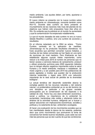 medio ambiente. Las ayudas deben, por tanto, ajustarse a
los precedentes.
El nuevo milenio se presenta con la nueva cumbre sobre
medio ambiente en Johanesburgo, conocida también como
Río+10. Durante esta cumbre se tiene presente el
incumplimiento de las naciones más ricas del planeta de los
objetivos que habían sido propuestos hace diez años en
Río. Es evidente que la pobreza en el mundo ha aumentado
y que la contaminación ha empeorado notablemente.
Lo que el mundo deseaba de esta cumbre no era un nuevo
debate filosófico o político, sino una cumbre de acciones y
resultados.
En el informe redactado por la ONU se aclara, "Como
Cumbre centrada en la aplicación de medidas,
Johanesburgo no ha producido resultados dramáticos: no
hubo acuerdos que permitan concertar nuevos tratados, y
muchas de las metas convenidas se han fijado en una serie
de reuniones de nivel mediano. Pero finalmente se han
establecido algunas nuevas metas importantes, como
reducir a la mitad para 2015 el número de personas que no
tienen acceso a servicios básicos de saneamiento; producir
y utilizar productos químicos para 2020 siguiendo métodos
que no tengan efectos negativos importantes sobre la salud
humana y el medio ambiente; mantener o restablecer, de
modo urgente y a ser posible para 2015 las poblaciones de
peces agotadas a niveles que puedan dar la producción
máxima sostenible; y lograr para 2010 una reducción
importante de la tasa actual de pérdida de la diversidad
biológica”.
La actual temática del desarrollo sostenible abarca la
compleja gestión de los recursos naturales y del sistema
natural. La problemática ambiental ya no es del dominio de
una disciplina en particular o de grupos sociales
preocupados por la conservación de las especies o la
calidad de vida. Tiene hoy una clara dimensión económica,
social y política. La importancia de lo ambiental ha
aumentado, haciéndose más visible y afectando todos los
ámbitos de la actividad humana, obligando así a buscar y
aplicar soluciones con implicaciones económicas, sociales y
políticas y no solamente de tipo ambiental o ecologista.
Al hacer una evaluación de los movimientos sociales que se
han manifestado desde la época de los sesenta, podemos
decir que como movimientos que promueven la toma de
conciencia han tenido buenos resultados, pues cada vez son
más las personas que se dan cuenta de que las condiciones

                                                         24
 
