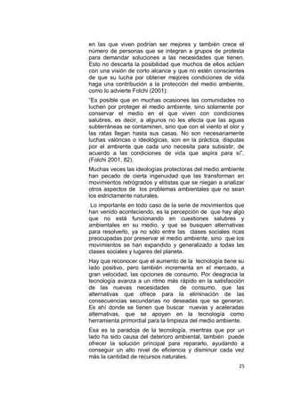 en las que viven podrían ser mejores y también crece el
número de personas que se integran a grupos de protesta
para demandar soluciones a las necesidades que tienen.
Esto no descarta la posibilidad que muchos de ellos actúen
con una visión de corto alcance y que no estén conscientes
de que su lucha por obtener mejores condiciones de vida
haga una contribución a la protección del medio ambiente,
como lo advierte Folchi (2001):
“Es posible que en muchas ocasiones las comunidades no
luchen por proteger el medio ambiente, sino solamente por
conservar el medio en el que viven con condiciones
salubres, es decir, a algunos no les afecta que las aguas
subterráneas se contaminen, sino que con el viento el olor y
las ratas llegan hasta sus casas. No son necesariamente
luchas valóricas o ideológicas, son en la práctica, disputas
por el ambiente que cada uno necesita para subsistir, de
acuerdo a las condiciones de vida que aspira para sí”.
(Folchi 2001, 82).
Muchas veces las ideologías protectoras del medio ambiente
han pecado de cierta ingenuidad que las transforman en
movimientos retrógrados y elitistas que se niegan a analizar
otros aspectos de los problemas ambientales que no sean
los estrictamente naturales.
 Lo importante en todo caso de la serie de movimientos que
han venido aconteciendo, es la percepción de que hay algo
que no está funcionando en cuestiones salubres y
ambientales en su medio, y que se busquen alternativas
para resolverlo, ya no sólo entre las clases sociales ricas
preocupadas por preservar el medio ambiente, sino que los
movimientos se han expandido y generalizado a todas las
clases sociales y lugares del planeta.
Hay que reconocer que el aumento de la tecnología tiene su
lado positivo, pero también incrementa en el mercado, a
gran velocidad, las opciones de consumo. Por desgracia la
tecnología avanza a un ritmo más rápido en la satisfacción
de las nuevas necesidades           de consumo, que las
alternativas que ofrece para la eliminación de las
consecuencias secundarias no deseadas que se generan.
Es ahí donde se tienen que buscar nuevas y aceleradas
alternativas, que se apoyen en la tecnología como
herramienta primordial para la limpieza del medio ambiente.
Esa es la paradoja de la tecnología, mientras que por un
lado ha sido causa del deterioro ambiental, también puede
ofrecer la solución principal para repararlo, ayudando a
conseguir un alto nivel de eficiencia y disminuir cada vez
más la cantidad de recursos naturales.
                                                          25
 
