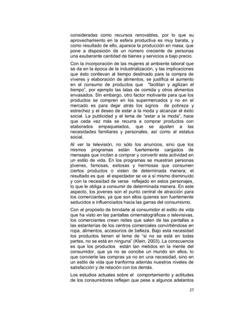 consideradas como recursos renovables, por lo que su
aprovechamiento en la esfera productiva es muy barata, y
como resultado de ello, aparece la producción en masa, que
pone a disposición de un número creciente de personas
una exuberante cantidad de bienes y servicios a bajo precio.
Con la incorporación de las mujeres al ambiente laboral que
se da en la época de la industrialización, y las implicaciones
que ésto conllevan al tiempo destinado para la compra de
víveres y elaboración de alimentos, se justifica el aumento
en el consumo de productos que “facilitan y agilizan el
tiempo”, por ejemplo las latas de comida y otros alimentos
envasados. Sin embargo, otro factor motivante para que los
productos se compren en los supermercados y no en el
mercado es para dejar atrás los signos de pobreza y
estrechez y el deseo de estar a la moda y alcanzar el éxito
social. La publicidad y el lema de “estar a la moda”, hace
que cada vez más se recurra a comprar productos con
elaborados empaquetados, que se ajusten a las
necesidades familiares y personales, así como al estatus
social.
Al ver la televisión, no sólo los anuncios, sino que los
mismos programas están fuertemente cargados de
mensajes que incitan a comprar y convertir esta actividad en
un estilo de vida. En los programas se muestran personas
jóvenes, famosas, exitosas y hermosas que consumen
ciertos productos o visten de determinada manera; el
resultado es que el espectador se ve a sí mismo disminuído
y con la necesidad de verse reflejado en estos personajes,
lo que le obliga a consumir de determinada manera. En este
aspecto, los jovenes son el punto central de atracción para
los comerciantes, ya que son ellos quienes son fuertemente
seducidos e influenciados hacia las garras del consumismo.
Con el propósito de brindarle al consumidor el estilo de vida
que ha visto en las pantallas cimematográficas o televisivas,
los comerciantes crean redes que salen de las pantallas a
las estanterías de los centros comerciales convirtiéndose en
ropa, alimentos, accesorios de belleza. Bajo esta necesidad
los productos tienen el lema de “si no se está en todas
partes, no se está en ninguna” (Klein, 2003). La conscuencia
es que los productos están tan metidos en la mente del
consumidor, que ya no se concibe un mundo sin ellos, lo
que convierte las compras ya no en una necesidad, sino en
un estilo de vida que tranforma además nuestros niveles de
satisfacción y de relación con los demás.
Los estudios actuales sobre el comportamiento y actitudes
de los consumidores reflejan que pese a algunos adelantos

                                                           27
 
