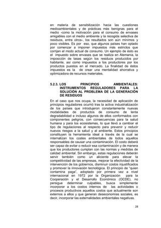 en materia de sensibilización hacia las cuestiones
medioambientales y de prácticas más benignas para el
medio -como la motivación para el consumo de envases
amigables con el medio ambiente y la recogida selectiva de
residuos, entre otros-, los resultados son aún mínimos y
poco visibles. Es por eso, que algunos países han optado
por comenzar a imponer impuestos más estrictos que
corrijan el modo actual de consumo. Un ejemplo de ésto es
el impuesto sobre envases que se realiza en Alemania, la
imposición de tasas según los residuos producidos por
habitante, así como impuestos a los productores por los
productos puestos en el mercado. La finalidad de éstos
impuestos es la de crear una mentalidad ahorrativa y
optimizadora de recursos materiales.


5.2.3. LOS       PRINCIPIOS      AMBIENTALES:
       INSTRUMENTOS REGULADORES PARA LA
       SOLUCIÓN AL PROBLEMA DE LA GENERACIÓN
       DE RESIDUOS
En el caso que nos ocupa, la necesidad de aplicación de
principios reguladores ocurrió tras la activa industrialización
de los países que introdujeron constantemente nuevas
modalidades de productos de consumo de lenta
degradabilidad e incluso algunos de ellos conformados con
componentes peligros, con consecuencias para la salud
humana y para los ecosistemas, lo que llevó a cambiar el
tipo de regulaciones al respecto para prevenir y reducir
nuevos riesgos a la salud y al ambiente. Estos principios
constituyen la herramienta ideal a través de la cual se
internalizan los costes ambientales de todos aquellos
responsables de causar una contaminación. El costo deberá
ser capaz de evitar o reducir esa contaminación y de manera
que los productores cumplan con las normas y medidas de
calidad ambiental. Sin embargo, estas regulaciones deberán
servir también como un aliciente para elevar la
competitividad de las empresas, mejorar la efectividad de la
intervención de los gobiernos, disminuir costos injustificados
y promover la innovación tecnológica. El principio de “quien
contamina paga”, adoptado por primera vez a nivel
internacional en 1972 por la Organización             para la
Cooperación y el Desarrollo Económico (OCDE), no
persigue determinar culpables, busca simplemente
incorporar a los costos internos de las actividades o
procesos productivos aquellos costos que actualmente son
externos a ellos y que generan deseconomías sociales, es
decir, incorporar las externalidades ambientales negativas.

                                                            28
 