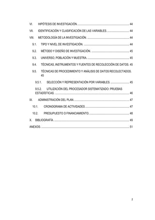 VI.          HIPÓTESIS DE INVESTIGACIÓN. ........................................................................... 44

VII.         IDENTIFICACIÓN Y CLASIFICACIÓN DE LAS VARIABLES. ................................ 44

VIII.        METODOLOGÍA DE LA INVESTIGACIÓN. ............................................................. 44

     9.1.       TIPO Y NIVEL DE INVESTIGACIÓN. .................................................................. 44

     9.2.       MÉTODO Y DISEÑO DE INVESTIGACIÓN. ....................................................... 45

     9.3.       UNIVERSO, POBLACIÓN Y MUESTRA. ............................................................. 45

     9.4.       TÉCNICAS, INSTRUMENTOS Y FUENTES DE RECOLECCIÓN DE DATOS. 45

     9.5.       TÉCNICAS DE PROCEDIMIENTO Y ANÁLISIS DE DATOS RECOLECTADOS.
                45

        9.5.1.         SELECCIÓN Y REPRESENTACIÓN POR VARIABLES. ........................... 45

        9.5.2. UTILIZACIÓN DEL PROCESADOR SISTEMATIZADO: PRUEBAS
        ESTADÍSTICAS. ............................................................................................................ 46

IX.          ADMINISTRACIÓN DEL PLAN. ................................................................................ 47

     10.1.         CRONOGRAMA DE ACTIVIDADES ................................................................ 47

     10.2.         PRESUPUESTO O FINANCIAMIENTO. .......................................................... 48

X.      BIBLIOGRAFÍA. ............................................................................................................. 49

ANEXOS. ................................................................................................................................ 51




                                                                                                                                         2
 