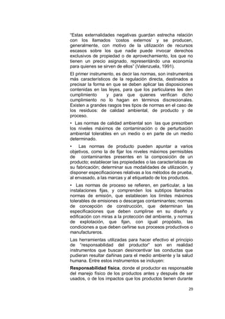 “Estas externalidades negativas guardan estrecha relación
con los llamados „costos externos‟ y se producen,
generalmente, con motivo de la utilización de recursos
escasos sobre los que nadie puede invocar derechos
exclusivos de propiedad o de aprovechamiento, los que no
tienen un precio asignado, representándo una economía
para quienes se sirven de ellos” (Valenzuela, 1991).
El primer instrumento, es decir las normas, son instrumentos
más característicos de la regulación directa, destinados a
precisar la forma en que se deben aplicar las disposiciones
contenidas en las leyes, para que los particulares les den
cumplimiento      y para que quienes verifican dicho
cumplimiento no lo hagan en términos discrecionales.
Existen a grandes rasgos tres tipos de normas en el caso de
los residuos: de calidad ambiental, de producto y de
proceso.
• Las normas de calidad ambiental son las que prescriben
los niveles máximos de contaminación o de perturbación
ambiental tolerables en un medio o en parte de un medio
determinado.
•   Las normas de producto pueden apuntar a varios
objetivos, como la de fijar los niveles máximos permisibles
de contaminantes presentes en la composición de un
producto; establecer las propiedades o las características de
su fabricación; determinar sus modalidades de utilización, y
disponer especificaciones relativas a los métodos de prueba,
al envasado, a las marcas y al etiquetado de los productos.
• Las normas de proceso se refieren, en particular, a las
instalaciones fijas, y comprenden los subtipos llamados
normas de emisión, que establecen los límites máximos
tolerables de emisiones o descargas contaminantes; normas
de concepción de construcción, que determinan las
especificaciones que deben cumplirse en su diseño y
edificación con miras a la protección del ambiente, y normas
de explotación, que fijan, con igual propósito, las
condiciones a que deben ceñirse sus procesos productivos o
manufactureros.
Las herramientas utilizadas para hacer efectivo el principio
de “responsabilidad del productor” son en realidad
instrumentos que buscan desincentivar las conductas que
pudieran resultar dañinas para el medio ambiente y la salud
humana. Entre estos instrumentos se incluyen:
Responsabilidad física, donde el productor es responsable
del manejo físico de los productos antes y después de ser
usados, o de los impactos que los productos tienen durante

                                                          29
 