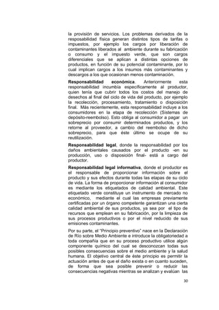 la provisión de servicios. Los problemas derivados de la
resposabilidad física generan distintos tipos de tarifas o
impuestos, por ejemplo los cargos por liberación de
contaminantes liberados al ambiente durante su fabricación
o consumo y el impuesto verde, que son cargos
diferenciales que se aplican a distintas opciones de
productos, en función de su potencial contaminante, por lo
cual implican cargos a los insumos más contaminantes y
descargos a los que ocasionan menos contaminación.
Responsabilidad       económica.        Anteriormente    esta
responsabilidad incumbía específicamente al productor,
quien tenía que cubrir todos los costos del manejo de
desechos al final del ciclo de vida del producto, por ejemplo
la recolección, procesamiento, tratamiento o disposición
final. Más recientemente, esta responsabilidad incluye a los
consumidores en la etapa de recolección (Sistemas de
depósito-reembolso). Esto obliga al consumidor a pagar un
sobreprecio por consumir determinados productos, y los
retorne al proveedor, a cambio del reembolso de dicho
sobreprecio, para que éste último se ocupe de su
reutilización.
Responsabilidad legal, donde la responsabilidad por los
daños ambientales causados por el producto -en su
producción, uso o disposición final- está a cargo del
productor.
Responsabilidad legal informativa, donde el productor es
el responsable de proporcionar información sobre el
producto y sus efectos durante todas las etapas de su ciclo
de vida. La forma de proporcionar información al consumidor
es mediante los etiquetados de calidad ambiental. Este
etiquetado verde constituye un instrumento de mercado no
económico, mediante el cual las empresas previamente
certificadas por un órgano competente garantizan una cierta
calidad ambiental de sus productos, ya sea por el tipo de
recursos que emplean en su fabricación, por la limpieza de
sus procesos productivos o por el nivel reducido de sus
emisiones contaminantes.
Por su parte, el “Principio preventivo” nace en la Declaración
de Río sobre Medio Ambiente e introduce la obligatoriedad a
toda compañía que en su proceso productivo utilice algún
componente químico del cual se desconozcan todas sus
posibles consecuencias sobre el medio ambiente y la salud
humana. El objetivo central de éste principio es permitir la
actuación antes de que el daño exista o en cuanto suceden,
de forma que sea posible prevenir o reducir las
consecuencias negativas mientras se analizan y evalúan las

                                                           30
 