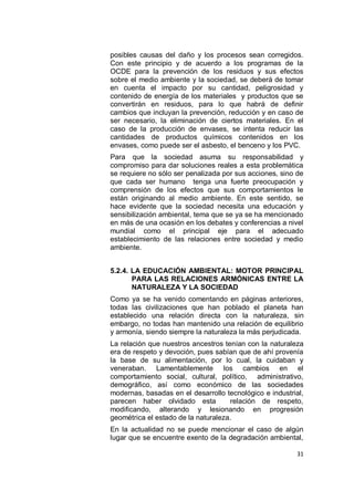 posibles causas del daño y los procesos sean corregidos.
Con este principio y de acuerdo a los programas de la
OCDE para la prevención de los residuos y sus efectos
sobre el medio ambiente y la sociedad, se deberá de tomar
en cuenta el impacto por su cantidad, peligrosidad y
contenido de energía de los materiales y productos que se
convertirán en residuos, para lo que habrá de definir
cambios que incluyan la prevención, reducción y en caso de
ser necesario, la eliminación de ciertos materiales. En el
caso de la producción de envases, se intenta reducir las
cantidades de productos químicos contenidos en los
envases, como puede ser el asbesto, el benceno y los PVC.
Para que la sociedad asuma su responsabilidad y
compromiso para dar soluciones reales a esta problemática
se requiere no sólo ser penalizada por sus acciones, sino de
que cada ser humano tenga una fuerte preocupación y
comprensión de los efectos que sus comportamientos le
están originando al medio ambiente. En este sentido, se
hace evidente que la sociedad necesita una educación y
sensibilización ambiental, tema que se ya se ha mencionado
en más de una ocasión en los debates y conferencias a nivel
mundial como el principal eje para el adecuado
establecimiento de las relaciones entre sociedad y medio
ambiente.


5.2.4. LA EDUCACIÓN AMBIENTAL: MOTOR PRINCIPAL
       PARA LAS RELACIONES ARMÓNICAS ENTRE LA
       NATURALEZA Y LA SOCIEDAD
Como ya se ha venido comentando en páginas anteriores,
todas las civilizaciones que han poblado el planeta han
establecido una relación directa con la naturaleza, sin
embargo, no todas han mantenido una relación de equilibrio
y armonía, siendo siempre la naturaleza la más perjudicada.
La relación que nuestros ancestros tenían con la naturaleza
era de respeto y devoción, pues sabían que de ahí provenía
la base de su alimentación, por lo cual, la cuidaban y
veneraban. Lamentablemente los cambios en el
comportamiento social, cultural, político, administrativo,
demográfico, así como económico de las sociedades
modernas, basadas en el desarrollo tecnológico e industrial,
parecen haber olvidado esta          relación de respeto,
modificando, alterando y lesionando en progresión
geométrica el estado de la naturaleza.
En la actualidad no se puede mencionar el caso de algún
lugar que se encuentre exento de la degradación ambiental,

                                                         31
 