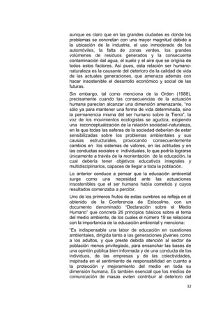 aunque es claro que en las grandes ciudades es donde los
problemas se concretan con una mayor magnitud debido a
la ubicación de la industria, el uso inmoderado de los
automóviles, la falta de zonas verdes, los grandes
volúmenes de residuos generados y la consecuente
contaminación del agua, el suelo y el aire que se origina de
todos estos factores. Así pues, esta relación ser humano-
naturaleza es la causante del deterioro de la calidad de vida
de las actuales generaciones, que amenaza además con
hacer insostenible el desarrollo económico y social de las
futuras.
Sin embargo, tal como menciona de la Orden (1988),
precisamente cuando las consecuencias de la actuación
humana parecían alcanzar una dimensión amenazante, “no
sólo ya para mantener una forma de vida determinada, sino
la permanencia misma del ser humano sobre la Tierra”, la
voz de los movimientos ecologistas se agudiza, exigiendo
una reconceptualización de la relación sociedad-naturaleza,
en la que todas las esferas de la sociedad deberían de estar
sensibilizadas sobre los problemas ambientales y sus
causas estructurales, provocando consecuentemente
cambios en los sistemas de valores, en las actitudes y en
las conductas sociales e individuales, lo que podría lograrse
únicamente a través de la reorientación de la educación, la
cual debería tener objetivos educativos integrales y
multidisciplinarios, capaces de llegar a toda la población.
Lo anterior conduce a pensar que la educación ambiental
surge como una necesidad ante las actuaciones
insostenibles que el ser humano había cometido y cuyos
resultados comenzaba a percibir.
Uno de los primeros frutos de estas cumbres se refleja en el
obtenido de la Conferencia de Estocolmo, con un
documento denominado “Declaración sobre el Medio
Humano” que concreta 26 principios básicos sobre el tema
del medio ambiente, de los cuales el número 19 se relaciona
con la importancia de la educación ambiental y menciona:
“Es indispensable una labor de educación en cuestiones
ambientales, dirigida tanto a las generaciones jóvenes como
a los adultos, y que preste debida atención al sector de
población menos privilegiado, para ensanchar las bases de
una opinión pública bien informada y de una conducta de los
individuos, de las empresas y de las colectividades,
inspirada en el sentimiento de responsabilidad en cuanto a
la protección y mejoramiento del medio en toda su
dimensión humana. Es también esencial que los medios de
comunicación de masas eviten contribuir al deterioro del

                                                          32
 