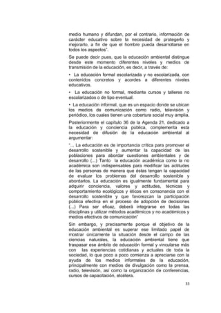 medio humano y difundan, por el contrario, información de
carácter educativo sobre la necesidad de protegerlo y
mejorarlo, a fin de que el hombre pueda desarrollarse en
todos los aspectos”.
Se puede decir pues, que la educación ambiental distingue
desde este momento diferentes niveles y medios de
transmisión de la educación, es decir, a través de:
• La educación formal escolarizada y no escolarizada, con
contenidos concretos y acordes a diferentes niveles
educativos.
• La educación no formal, mediante cursos y talleres no
escolarizados o de tipo eventual.
• La educación informal, que es un espacio donde se ubican
los medios de comunicación como radio, televisión y
periódico, los cuales tienen una cobertura social muy amplia.
Posteriormente el capítulo 36 de la Agenda 21, dedicado a
la educación y conciencia pública, complementa esta
necesidad de difusión de la educación ambiental al
argumentar:
“... La educación es de importancia crítica para promover el
desarrollo sostenible y aumentar la capacidad de las
poblaciones para abordar cuestiones ambientales y de
desarrollo (...) Tanto la educación académica como la no
académica son indispensables para modificar las actitudes
de las personas de manera que éstas tengan la capacidad
de evaluar los problemas del desarrollo sostenible y
abordarlos. La educación es igualmente fundamental para
adquirir conciencia, valores y actitudes, técnicas y
comportamiento ecológicos y éticos en consonancia con el
desarrollo sostenible y que favorezcan la participación
pública efectiva en el proceso de adopción de decisiones
(...) Para ser eficaz, deberá integrarse en todas las
disciplinas y utilizar métodos académicos y no académicos y
medios efectivos de comunicación”
Sin embargo, y precisamente porque el objetivo de la
educación ambiental es superar ese limitado papel de
mostrar únicamente la situación desde el campo de las
ciencias naturales, la educación ambiental tiene que
traspasar ese ámbito de educación formal y vincularse más
con las experiencias cotidianas y actuales de toda la
sociedad, lo que poco a poco comienza a apreciarse con la
ayuda de los medios informales de la educación,
principalmente con medios de divulgación como la prensa,
radio, televisión, así como la organización de conferencias,
cursos de capacitación, etcétera.
                                                           33
 