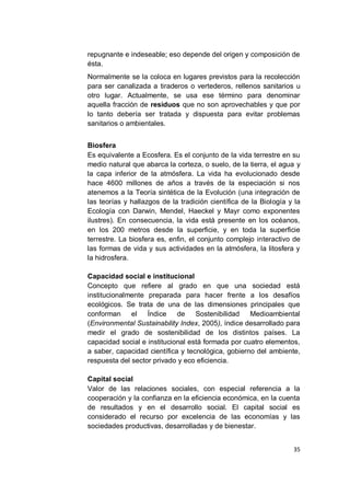 repugnante e indeseable; eso depende del origen y composición de
ésta.
Normalmente se la coloca en lugares previstos para la recolección
para ser canalizada a tiraderos o vertederos, rellenos sanitarios u
otro lugar. Actualmente, se usa ese término para denominar
aquella fracción de residuos que no son aprovechables y que por
lo tanto debería ser tratada y dispuesta para evitar problemas
sanitarios o ambientales.


Biosfera
Es equivalente a Ecosfera. Es el conjunto de la vida terrestre en su
medio natural que abarca la corteza, o suelo, de la tierra, el agua y
la capa inferior de la atmósfera. La vida ha evolucionado desde
hace 4600 millones de años a través de la especiación si nos
atenemos a la Teoría sintética de la Evolución (una integración de
las teorías y hallazgos de la tradición científica de la Biología y la
Ecología con Darwin, Mendel, Haeckel y Mayr como exponentes
ilustres). En consecuencia, la vida está presente en los océanos,
en los 200 metros desde la superficie, y en toda la superficie
terrestre. La biosfera es, enfin, el conjunto complejo interactivo de
las formas de vida y sus actividades en la atmósfera, la litosfera y
la hidrosfera.

Capacidad social e institucional
Concepto que refiere al grado en que una sociedad está
institucionalmente preparada para hacer frente a los desafíos
ecológicos. Se trata de una de las dimensiones principales que
conforman     el   Índice    de    Sostenibilidad   Medioambiental
(Environmental Sustainability Index, 2005), índice desarrollado para
medir el grado de sostenibilidad de los distintos países. La
capacidad social e institucional está formada por cuatro elementos,
a saber, capacidad científica y tecnológica, gobierno del ambiente,
respuesta del sector privado y eco eficiencia.

Capital social
Valor de las relaciones sociales, con especial referencia a la
cooperación y la confianza en la eficiencia económica, en la cuenta
de resultados y en el desarrollo social. El capital social es
considerado el recurso por excelencia de las economías y las
sociedades productivas, desarrolladas y de bienestar.


                                                                   35
 