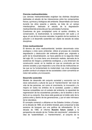 Ciencias medioambientales
Las ciencias medioambientales engloban las distintas disciplinas
dedicadas al estudio de las interacciones entre los componentes
físicos, químicos y biológicos del ambiente. Desarrollado con fuerza
durante los años sesenta y setenta, se trata de un campo
interdisciplinar, dedicado al estudio de la degradación
medioambiental producida por las actividades humanas.
Cuestiones de gran complejidad como el cambio climático, la
conservación, la biodiversidad, la contaminación del suelo y el
agua, el uso de los recursos naturales, la gestión de los residuos, la
polución o el desarrollo sostenible son objeto de estudio de estas
disciplinas.

Crisis medioambiental
El término de crisis medioambiental, también denominada crisis
ecológica o crisis socio ambiental, refiere al proceso de creciente
degradación y destrucción del ambiente global que, originado a
partir de la industrialización, se hace patente en la segunda mitad
del siglo XX. La crisis tiene una dimensión realista, derivada de la
existencia de riesgos y problemas ecológicos, y una dimensión de
construcción social, en la medida en que es construida por los
actores sociales y que responde a una crisis de las instituciones en
las que se ha fundamentado la modernidad. Las crisis ecológicas
pueden conducir al colapso de las sociedades o bien convertirse en
motor del cambio y la innovación.

Desarrollo sostenible
Modelo de desarrollo del conjunto sociedad y economía con la
clave estructural y cultural de que el “mantenimiento” del nivel de
vida de las personas, así como el crecimiento, la innovación y la
mejora en todos los ámbitos de la sociedad, pueden y deben
hacerse compatibles con el cuidado del ambiente, la capacidad de
regeneración de los ecosistemas parciales y de la biosfera o de la
tierra en su conjunto. Esa clave está guiada por el doble valor de la
justicia entre y dentro de las generaciones, y por el valor intrínseco
de la naturaleza.
El concepto comenzó a utilizarse en los Estados Unidos y Europa,
en la década de 1960, en el ámbito forestal, para compensar la tala
excesiva de bosques con una política de reforestación. En la
década de 1980, el informe Nuestro futuro común y la
perspectiva de estudio de los “límites del crecimiento”, extienden la
idea de “sostenibilidad”, o “mantenimiento”, al conjunto de la
                                                                   36
 