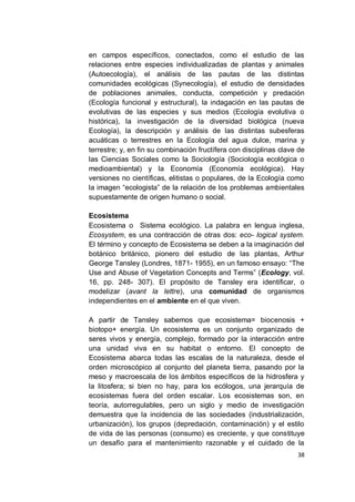 en campos específicos, conectados, como el estudio de las
relaciones entre especies individualizadas de plantas y animales
(Autoecología), el análisis de las pautas de las distintas
comunidades ecológicas (Synecología), el estudio de densidades
de poblaciones animales, conducta, competición y predación
(Ecología funcional y estructural), la indagación en las pautas de
evolutivas de las especies y sus medios (Ecología evolutiva o
histórica), la investigación de la diversidad biológica (nueva
Ecología), la descripción y análisis de las distintas subesferas
acuáticas o terrestres en la Ecología del agua dulce, marina y
terrestre; y, en fin su combinación fructífera con disciplinas clave de
las Ciencias Sociales como la Sociología (Sociología ecológica o
medioambiental) y la Economía (Economía ecológica). Hay
versiones no científicas, elitistas o populares, de la Ecología como
la imagen “ecologista” de la relación de los problemas ambientales
supuestamente de origen humano o social.

Ecosistema
Ecosistema o Sistema ecológico. La palabra en lengua inglesa,
Ecosystem, es una contracción de otras dos: eco- logical system.
El término y concepto de Ecosistema se deben a la imaginación del
botánico británico, pionero del estudio de las plantas, Arthur
George Tansley (Londres, 1871- 1955), en un famoso ensayo: “The
Use and Abuse of Vegetation Concepts and Terms” (Ecology, vol.
16, pp. 248- 307). El propósito de Tansley era identificar, o
modelizar (avant la lettre), una comunidad de organismos
independientes en el ambiente en el que viven.

A partir de Tansley sabemos que ecosistema= biocenosis +
biotopo+ energía. Un ecosistema es un conjunto organizado de
seres vivos y energía, complejo, formado por la interacción entre
una unidad viva en su habitat o entorno. El concepto de
Ecosistema abarca todas las escalas de la naturaleza, desde el
orden microscópico al conjunto del planeta tierra, pasando por la
meso y macroescala de los ámbitos específicos de la hidrosfera y
la litosfera; si bien no hay, para los ecólogos, una jerarquía de
ecosistemas fuera del orden escalar. Los ecosistemas son, en
teoría, autorregulables, pero un siglo y medio de investigación
demuestra que la incidencia de las sociedades (industrialización,
urbanización), los grupos (depredación, contaminación) y el estilo
de vida de las personas (consumo) es creciente, y que constituye
un desafío para el mantenimiento razonable y el cuidado de la
                                                                    38
 