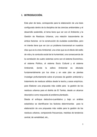 I. INTRODUCCIÓN.


  Este plan de tesis, corresponde para la elaboración de una tesis

  configurado dentro de la disciplina de las ciencias ambientales y el

  desarrollo sostenible, el tema tiene que ver con el Ambiente y la

  Gestión de Residuos Urbanos, una relación trascendente de

  ambos factores en la construcción de ciudades sostenibles, pero

  mi interés tiene que ver con un problema transversal en nuestros

  días que es la crisis Ambiental, una crisis que es el efecto del estilo

  de vida y la conducta social de la humanidad, una consecuencia de

  la correlación de cuatro sistemas como son el sistema Económico,

  el sistema Político, el sistema Socio Cultural y el sistema

  Ambiental,     donde      la      esfera   Ambiental   es    afectada

  fundamentalmente por los otras y en este plan se plantea

  investigar profundamente sobre el proceso de gestión ambiental y

  tratamiento de residuos sólidos desde la teoría y casos empíricos,

  para Elaborar una propuesta más viable para la gestión de los

  residuos urbanos para el distrito de El Tambo, desde un alcance

  descriptivo como respuesta al problema planteado.

  Desde el enfoque deductivo-cuantitativo y bajo un análisis

  estadístico se identificaran los factores determinantes       para la

  elaboración de una propuesta más viable para la gestión de los

  residuos urbanos, comparando frecuencias, medidas de tendencia

  central, de variabilidad, etc.,


                                                                        3
 