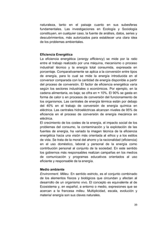 naturaleza, tanto en el paisaje cuanto en sus subesferas
fundamentales. Las investigaciones en Ecología y Sociología
constituyen, en cualquier caso, la fuente de análisis, datos, series y
descubrimientos, más autorizados para establecer una clara idea
de los problemas ambientales.


Eficiencia Energética
La eficiencia energética (energy efficiency) se mide por la ratio
entre el trabajo realizado por una máquina, mecanismo o proceso
industrial/ técnico y la energía total consumida, expresada en
porcentaje. Comparativamente se aplica a la conversión entre tipos
de energía, para lo cual se mide la energía introducida en el
conversor comparada con la cantidad de energía disponible a partir
del proceso de conversión. El factor de eficiencia energética varía
según los sectores industriales o económicos. Por ejemplo, en la
cadena alimentaria, es baja; se cifra en ≈ 10%. El 90% se gasta en
forma de calor o en procesos de conversión del funcionamiento de
los organismos. Las centrales de energía térmica están por debajo
del 40% en el trabajo de conversión de energía química en
eléctrica. Las centrales hidroeléctricas alcanzan niveles de 95% de
eficiencia en el proceso de conversión de energía mecánica en
eléctrica.
El crecimiento de los costes de la energía, el impacto social de los
problemas del consumo, la contaminación y la explotación de las
fuentes de energía, ha variado la imagen técnica de la eficiencia
energética hacia una visión más orientada al ethos y a los estilos
de vida. Se trata de la moral del ahorro y la racionalidad (eficiencia)
en el uso doméstico, laboral y personal de la energía como
contribución personal al conjunto de la sociedad. En este sentido
los gobiernos más responsables realizan campañas en los medios
de comunicación y programas educativos orientados al uso
eficiente y responsable de la energía.

Medio ambiente
Environment. Milieu. En sentido estricto, es el conjunto combinado
de los elementos físicos y biológicos que circundan y afectan al
desarrollo de un organismo vivo. El concepto es equivalente al de
Ecosistema y, en español, a entorno o medio, expresiones que se
acercan a la francesa milieu. Multiplicidad, escala, evolución y
materia/ energía son sus claves naturales.

                                                                    39
 