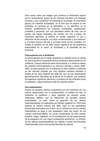 Pero acaso cabe una imagen que combina la dimensión natural
con la sociocultural, propia de las Ciencias Sociales y la Ecología
humana, y que “escenifica” el ambiente en el paisaje, en el territorio
agrario de nuestras sociedades, en el aire que se respira en las
ciudades, en general, en la atmósfera, y, en definitiva, en la
relación problemática de nuestras sociedades, poblaciones,
ciudades y personas, con sus peculiares estilos de vida, con el
campo, las masas forestales, los montes, los ríos y mares, los
productos agrícolas, el declive de ciertas especies, el uso y
eficiencia de las energías, sus tipos contaminantes y sus residuos,
y el propio entorno del aire y la franja verde de las ciudades; sin
olvidar la cuestión de los feed- backs negativos de los problemas
ambientales en la salud, la morbilidad y el bienestar de las
personas.

Preocupación por el Ambiente
La preocupación por el medio ambiente es definida como el “grado
en que la gente es consciente de los problemas relacionados con el
ambiente y apoya esfuerzos para solucionarlos y/ o indica su deseo
de contribuir personalmente a su solución” (Dunlap y Jones, 2000:
485). La preocupación por el ambiente ha sido medida y analizada
en las ciencias sociales por muy distintos estudios iniciados a
finales de los años sesenta del siglo XX. Así, se han desarrollado
aproximaciones derivadas de la teoría de la actitud, que analizan
los aspectos cognitivos, afectivos y conativos de las actitudes hacia
el ambiente, y aproximaciones más de carácter político.

Pos materialismo
Dícese de aquellos valores compartidos por los individuos de una
cultura relacionados con la autoexpresión, la calidad de vida, el
ambiente, el pacifismo y otros aspectos de carácter social,
intelectual, estético que se diferencian de aquellos valores
materialistas. La tesis sobre la aparición de los valores
postmaterialistas fue elaborada por Ronald Inglehart en 1970 para
explicar el cambio cultural que tiene lugar en las sociedades
industriales avanzadas por el que, de un predominio de los valores
materialistas se pasa a una aceptación cada vez mayor de los
valores postmaterialistas. La causa fundamental de este cambio
residiría, según Inglehart, en la socialización de las generaciones
de la posguerra en una mayor prosperidad económica. La difusión
de los valores postmaterialistas es medida a través de encuestas
internacionales como la Encuesta Mundial de Valores.
                                                                   40
 