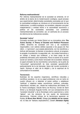 Reforma medioambiental
Por reforma medioambiental de la sociedad se entiende, en el
ámbito de la teoría de la modernización ecológica, aquel proceso
que experimentan determinadas sociedades avanzadas por el que
la racionalidad ecológica se introduce en el funcionamiento de las
instituciones. La esfera ecológica, se considera, adquiere una gran
independencia y entidad frente a la racionalidad económica y
política en las sociedades avanzadas. Los problemas
medioambientales se convierten, así, en estímulos de un proceso
de reforma de las instituciones sociales.

Sociedad “activa”
Concepto acuñado por Amitai Etzioni en su innovadora obra The
Active Society: A Theory of Societal and Political Processes
(1968). Sinónimo de sociedad civil viva y de ciudadanía
responsable y con valores sólidos (opuesta a los grupos de free
riders , o “gorrones”), que acepta plenamente, con los beneficios y
disfrute del bienestar, la libertad, el pluralismo cultural, el progreso,
la acogida, la protección, la seguridad, etc., los costes financieros y
en trabajo y tiempo que conllevan, y se hace cargo de los
problemas derivados para resolverlos. Pone el acento en la acción
social con sentido y como factor renovador de la sociedad. Destaca
el papel animador de los movimientos comunitarios, de la parte de
“comunidad” (gemeinschaft) de toda sociedad (gesellschaft),
particularmente de la de bienestar, típica del mundo occidental y
Japón. Subraya el valor de la religión y de lo espiritual de la
comunidad en la sociedad.

Tecnocracia
Subclase de los expertos (ingenieros, científicos naturales y
científicos sociales), no en su papel profesional, sino en tanto en
cuanto influyen en, o detentan el poder político y establecen
“políticas” y objetivos reales, económicos, políticos, culturales,
urbanísticos, morales, etc., desde las instituciones del Estado. En
la Teoría sociológica, Claude Henry de Rouvroy, Conde de Saint
Simon y su discípulo Auguste Comte, con sus concepciones de la
“sociedad industrial” y de la Sociología como superciencia y como
“iglesia”, son los pioneros de una suerte de tecnocracia
decimonona. Visiones críticas de la tecnocracia aparecen en
Huxley (A Brave New World), Ortega (La rebelión de las masas;
vid. la idea de "bárbaro especialismo"), Orwell (Nineteen Eighty
                                                                      41
 