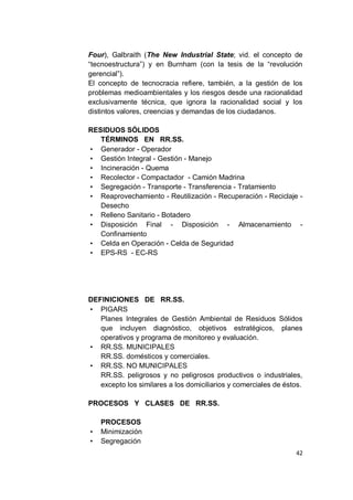 Four), Galbraith (The New Industrial State; vid. el concepto de
“tecnoestructura”) y en Burnham (con la tesis de la “revolución
gerencial”).
El concepto de tecnocracia refiere, también, a la gestión de los
problemas medioambientales y los riesgos desde una racionalidad
exclusivamente técnica, que ignora la racionalidad social y los
distintos valores, creencias y demandas de los ciudadanos.

RESIDUOS SÓLIDOS
   TÉRMINOS EN RR.SS.
• Generador - Operador
• Gestión Integral - Gestión - Manejo
• Incineración - Quema
• Recolector - Compactador - Camión Madrina
• Segregación - Transporte - Transferencia - Tratamiento
• Reaprovechamiento - Reutilización - Recuperación - Reciclaje -
   Desecho
• Relleno Sanitario - Botadero
• Disposición Final - Disposición - Almacenamiento -
   Confinamiento
• Celda en Operación - Celda de Seguridad
• EPS-RS - EC-RS




DEFINICIONES DE RR.SS.
• PIGARS
   Planes Integrales de Gestión Ambiental de Residuos Sólidos
   que incluyen diagnóstico, objetivos estratégicos, planes
   operativos y programa de monitoreo y evaluación.
• RR.SS. MUNICIPALES
   RR.SS. domésticos y comerciales.
• RR.SS. NO MUNICIPALES
   RR.SS. peligrosos y no peligrosos productivos o industriales,
   excepto los similares a los domiciliarios y comerciales de éstos.

PROCESOS Y CLASES DE RR.SS.

    PROCESOS
•   Minimización
•   Segregación
                                                                 42
 
