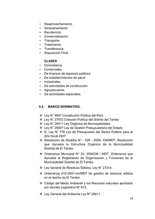 •      Reaprovechamiento
•      Almacenamiento
•      Recolección
•      Comercialización
•      Transporte
•      Tratamiento
•      Transferencia
•      Disposición Final

       CLASES
•      Domiciliarios
•      Comerciales
•      De limpieza de espacios públicos
•      De establecimientos de salud
•      Industriales
•      De actividades de construcción
•      Agropecuarios
•      De actividades especiales



5.4.     MARCO NORMATIVO.

 Ley N° 9847 Constitución Política del Perú
 Ley N° 27972 Creación Política del Distrito del Tambo
 Ley N° 28411 Ley Orgánica de Municipalidades
 Ley N° 28927 Ley de Gestión Presupuestaria del Estado
 D. Ley N° 776 Ley de Presupuesto del Sector Publico para el
  Año fiscal 2007
 Resolución de Alcaldía N° - 026 - 2004- CM/MDT, Resolución
  que Aprueba la Estructura Orgánica de la Municipalidad
  Distrital de El Tambo
 Ordenanza Municipal N° 33- 2004CM / MDT, Ordenanza que
  Aprueba el Reglamento de Organización y Funciones de la
  Municipalidad Distrital de El Tambo.
 Ley General de Residuos Sólidos, Ley N° 27314.
 Ordenanza 019-2007-cm/MDT de gestión de residuos sólidos
  en el distrito de El Tambo.
 Código del Medio Ambiente y los Recursos naturales aprobado
  por decreto Legislativo N° 613.

 Ley General del Ambiente Ley Nº 28611.
                                                           43
 