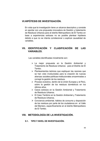 VI. HIPÓTESIS DE INVESTIGACIÓN.

   En vista que la investigación tiene un alcance descriptivo y consiste
   en aportar con una propuesta innovadora de Gestión y tratamiento
   de Residuos Urbanos para el distrito Metropolitano de El Tambo en
   base a experiencias exitosas no es posible plantear hipótesis
   debido a que no se intenta correlacionar o explicar causalidad de
   variables.


VII.   IDENTIFICACIÓN             Y    CLASIFICACIÓN        DE    LAS
       VARIABLES.

          Las variables identificadas inicialmente son:

              La mejor propuesta en la Gestión Ambiental y
               Tratamiento de Residuos Urbanos para el Distrito de El
               Tambo.
              Planteamientos teóricos que expliquen las razones que
               se han visto involucradas para la creación de nuevas
               alianzas sociales-políticas-institucionales encaminadas a
               corregir la gestión de los residuos.
              Proceso evolutivo, dentro de la Unión Europea y el Perú,
               sobre la gestión de los residuos domésticos en los
               últimos años.
              Casos exitosos en la Gestión Ambiental y Tratamiento
               de Residuos Urbanos.
              El Caso Tambino en la Gestión Ambiental y Tratamiento
               de Residuos Urbanos.
              Conciencia ambiental, hábitos de consumo y disposición
               de los residuos por parte de los ciudadanos en el Valle
               del Mantaro, específicamente en el distrito Metropolitano
               de El Tambo.


VIII. METODOLOGÍA DE LA INVESTIGACIÓN.

   9.1.     TIPO Y NIVEL DE INVESTIGACIÓN.


                                                                     44
 