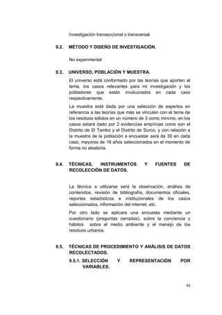 Investigación transeccional o transversal

9.2.   MÉTODO Y DISEÑO DE INVESTIGACIÓN.

       No experimental

9.3.   UNIVERSO, POBLACIÓN Y MUESTRA.
       El universo está conformado por las teorías que aporten al
       tema, los casos relevantes para mi investigación y los
       pobladores que están involucrados en cada caso
       respectivamente.
       La muestra está dada por una selección de expertos en
       referencia a las teorías que más se vinculen con el tema de
       los residuos sólidos en un número de 3 como mínimo, en los
       casos estará dado por 2 evidencias empíricas como son el
       Distrito de El Tambo y el Distrito de Surco, y con relación a
       la muestra de la población a encuestar será de 30 en cada
       caso, mayores de 18 años seleccionados en el momento de
       forma no aleatoria.


9.4.   TÉCNICAS,  INSTRUMENTOS               Y     FUENTES      DE
       RECOLECCIÓN DE DATOS.


       La técnica a utilizarse será la observación, análisis de
       contenidos, revisión de bibliografía, documentos oficiales,
       reportes estadísticos e institucionales de los casos
       seleccionados, información del internet, etc.
       Por otro lado se aplicara una encuesta mediante un
       cuestionario (preguntas cerradas), sobre la conciencia y
       hábitos sobre el medio ambiente y el manejo de los
       residuos urbanos.


9.5.   TÉCNICAS DE PROCEDIMIENTO Y ANÁLISIS DE DATOS
       RECOLECTADOS.
       9.5.1. SELECCIÓN        Y     REPRESENTACIÓN            POR
              VARIABLES.



                                                                 45
 
