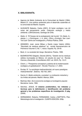X. BIBLIOGRAFÍA.


   Agencia de Medio Ambiente de la Comunidad de Madrid (1994).
    Madrid 21. Una política ambiental para el desarrollo sostenible en
    la comunidad de Madrid. España.

   ALDUNATE Balestra, Carlos (2001). El factor ecológico. Las mil
    caras del pensamiento verde. Colección ecología y medio
    ambiente. LOM Ediciones, Santiago de Chile.

   Aledo, A. “El fracaso de la ecologización del mundo”. En Aledo, A.;
    alanes, L. y Domínguez, J. A. (eds.). Ética y Ecología. San Juan:
    Tal Cual- Centro de Investigación y Política Pública, 2004.

   ARANDES, José; Javier Bilbao y Danilo López Valerio (2004).
    “Reciclado de residuos plásticos” en revista Iberoamericana de
    Polímeros Volumen 5, No. 1, marzo. España. Pp. 28-45

   Beck, U. La sociedad del riesgo. Barcelona: Piados, 1998.

   BUENROSTRO Delgado, Otoniel (2001b). “Gestión de los residuos
    sólidos municipales en México. Un estudio de caso” en Revista
    Ciencia y Desarrollo. Enero/febrero 2001 vol. XXVII, Pp. 12-21

   Cherni, J. “Perspectiva conceptual y práctica de la modernización
    ecológica y la globalización”. Revista Theomai, n.7, 2003.

   Dunlap, R. “La sociología medioambiental y el nuevo paradigma
    medioambiental”. Sistema, 162-163, 2001.

   García, E. Medio ambiente y sociedad. La civilización industrial y
    los límites del planeta. Madrid: Alianza, 2004.

   Martínez Alier. De la economía ecológica al ecologismo popular.
    Barcelona: Icaria, 1994.

   Sánchez, JESUS, El sistema problemático, los métodos y
    técnicas para la delimitación e identificación del problema
    general y los problemas específicos de investigación. 6 pág.
    (2008)

   HERNANDEZ, Roberto; FERNANDEZ, Carlos y BAPTISTA, Pilar.
    Metodología de la Investigación. CUARTA EDICION. 639p.


                                                                         49
 