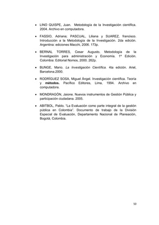    LINO QUISPE, Juan. Metodología de la Investigación científica.
    2004. Archivo en computadora.

   FASSIO, Adriana; PASCUAL, Liliana y SUAREZ, francisco.
    Introducción a la Metodología de la Investigación. 2da edición.
    Argentina: ediciones Macchi, 2006. 173p.

   BERNAL TORRES, Cesar Augusto. Metodología de la
    Investigación para administración y Economía. 1ª Edición.
    Colombia: Editorial Nomos, 2000. 262p.

   BUNGE, Mario. La Investigación Científica. 4ta edición. Ariel,
    Barcelona.2000.

   RODRÍGUEZ SOSA, Miguel Ángel. Investigación científica. Teoría
    y métodos. Pacífico Editores, Lima, 1994. Archivo en
    computadora.

   MONDRAGÓN, Jaione. Nuevos instrumentos de Gestión Pública y
    participación ciudadana. 2005.

   ABITBOL, Pablo. “La Evaluación como parte integral de la gestión
    pública en Colombia”. Documento de trabajo de la División
    Especial de Evaluación, Departamento Nacional de Planeación,
    Bogotá, Colombia.




                                                                  50
 