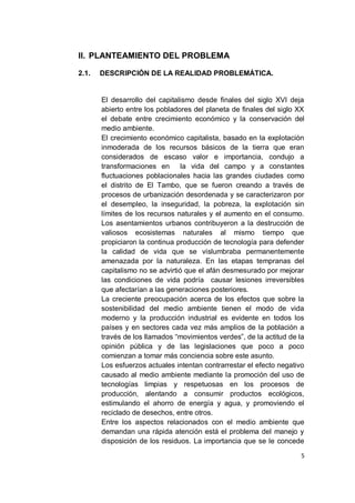 II. PLANTEAMIENTO DEL PROBLEMA

2.1.   DESCRIPCIÓN DE LA REALIDAD PROBLEMÁTICA.


       El desarrollo del capitalismo desde finales del siglo XVI deja
       abierto entre los pobladores del planeta de finales del siglo XX
       el debate entre crecimiento económico y la conservación del
       medio ambiente.
       El crecimiento económico capitalista, basado en la explotación
       inmoderada de los recursos básicos de la tierra que eran
       considerados de escaso valor e importancia, condujo a
       transformaciones en la vida del campo y a constantes
       fluctuaciones poblacionales hacia las grandes ciudades como
       el distrito de El Tambo, que se fueron creando a través de
       procesos de urbanización desordenada y se caracterizaron por
       el desempleo, la inseguridad, la pobreza, la explotación sin
       límites de los recursos naturales y el aumento en el consumo.
       Los asentamientos urbanos contribuyeron a la destrucción de
       valiosos ecosistemas naturales al mismo tiempo que
       propiciaron la continua producción de tecnología para defender
       la calidad de vida que se vislumbraba permanentemente
       amenazada por la naturaleza. En las etapas tempranas del
       capitalismo no se advirtió que el afán desmesurado por mejorar
       las condiciones de vida podría causar lesiones irreversibles
       que afectarían a las generaciones posteriores.
       La creciente preocupación acerca de los efectos que sobre la
       sostenibilidad del medio ambiente tienen el modo de vida
       moderno y la producción industrial es evidente en todos los
       países y en sectores cada vez más amplios de la población a
       través de los llamados “movimientos verdes”, de la actitud de la
       opinión pública y de las legislaciones que poco a poco
       comienzan a tomar más conciencia sobre este asunto.
       Los esfuerzos actuales intentan contrarrestar el efecto negativo
       causado al medio ambiente mediante la promoción del uso de
       tecnologías limpias y respetuosas en los procesos de
       producción, alentando a consumir productos ecológicos,
       estimulando el ahorro de energía y agua, y promoviendo el
       reciclado de desechos, entre otros.
       Entre los aspectos relacionados con el medio ambiente que
       demandan una rápida atención está el problema del manejo y
       disposición de los residuos. La importancia que se le concede

                                                                      5
 