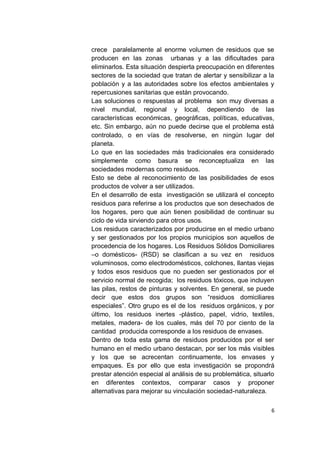 crece paralelamente al enorme volumen de residuos que se
producen en las zonas urbanas y a las dificultades para
eliminarlos. Esta situación despierta preocupación en diferentes
sectores de la sociedad que tratan de alertar y sensibilizar a la
población y a las autoridades sobre los efectos ambientales y
repercusiones sanitarias que están provocando.
Las soluciones o respuestas al problema son muy diversas a
nivel mundial, regional y local, dependiendo de las
características económicas, geográficas, políticas, educativas,
etc. Sin embargo, aún no puede decirse que el problema está
controlado, o en vías de resolverse, en ningún lugar del
planeta.
Lo que en las sociedades más tradicionales era considerado
simplemente como basura se reconceptualiza en las
sociedades modernas como residuos.
Esto se debe al reconocimiento de las posibilidades de esos
productos de volver a ser utilizados.
En el desarrollo de esta investigación se utilizará el concepto
residuos para referirse a los productos que son desechados de
los hogares, pero que aún tienen posibilidad de continuar su
ciclo de vida sirviendo para otros usos.
Los residuos caracterizados por producirse en el medio urbano
y ser gestionados por los propios municipios son aquellos de
procedencia de los hogares. Los Residuos Sólidos Domiciliares
–o domésticos- (RSD) se clasifican a su vez en residuos
voluminosos, como electrodomésticos, colchones, llantas viejas
y todos esos residuos que no pueden ser gestionados por el
servicio normal de recogida; los residuos tóxicos, que incluyen
las pilas, restos de pinturas y solventes. En general, se puede
decir que estos dos grupos son “residuos domiciliares
especiales”. Otro grupo es el de los residuos orgánicos, y por
último, los residuos inertes -plástico, papel, vidrio, textiles,
metales, madera- de los cuales, más del 70 por ciento de la
cantidad producida corresponde a los residuos de envases.
Dentro de toda esta gama de residuos producidos por el ser
humano en el medio urbano destacan, por ser los más visibles
y los que se acrecentan continuamente, los envases y
empaques. Es por ello que esta investigación se propondrá
prestar atención especial al análisis de su problemática, situarlo
en diferentes contextos, comparar casos y proponer
alternativas para mejorar su vinculación sociedad-naturaleza.

                                                                6
 