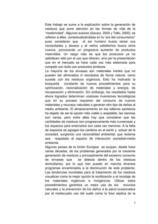 Este trabajo se suma a la explicación sobre la generación de
residuos que pone atención en las formas de vida de la
“modernidad”. Algunos autores (Savary, 2004 y Tello, 2000), se
refieren a ellas contextualizándolas en la “era del consumismo”
pues consideran que        el ser humano busca saciar sus
necesidades y deseos y al verlos satisfechos busca otros
nuevos, provocando un progresivo aumento de productos
inservibles. Un rasgo más es que los productos ya no
satisfacen sólo por el uso que ofrecen, sino por la presentación
que en el mercado se hace cada vez más elaborada para
competir con éxito con productos similares.
La mayoría de los envases son materiales inertes que no
pueden ser eliminados ni reciclados de forma natural, como
sucede con los residuos orgánicos. Esto ha motivado la
búsqueda       constante de nuevos procedimientos para su
optimización, racionalización de materiales y energía, de
recuperación y eliminación. Sin embargo, los resultados hasta
ahora logrados determinan costosas inversiones tecnológicas
que en su proceso requieren del consumo de nuevos
materiales y recursos naturales o generan otro tipo de daños al
medio ambiente. El almacenamiento en los rellenos sanitarios
ha dejado de ser la opción más viable o aceptable, las razones
son varias, pero entre ellas hay que considerar que las
cantidades de residuos son progresivamente más numerosas y
los espacios para enterrarlos son cada vez menores. A la falta
de espacios se agregan los cambios en el sentir y actuar de la
sociedad, surgiendo una racionalidad ambiental, que reclama
sea respetado el espacio de interacción sociedad-medio
ambiente.
Algunos países de la Unión Europea se ocupan, desde hace
varias décadas, de los problemas generados por la creciente
generación de residuos y principalmente del excesivo consumo
de envases que          se detecta dentro de los residuos
domiciliarios, por lo que han puesto en marcha diversos
programas encaminados a la disminución de este problema.
Las tendencias mundiales para el tratamiento de los residuos
visualizan como la mejor opción la reutilización y el reciclaje de
los materiales orgánicos e inorgánicos. Utilizar estos
procedimientos garantiza un mejor uso de los recursos
naturales y la prevención de los daños a la salud ocasionados
por el inadecuado uso del suelo como la fosa séptica de la

                                                                7
 
