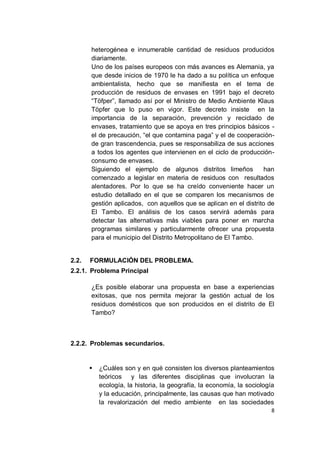 heterogénea e innumerable cantidad de residuos producidos
       diariamente.
       Uno de los países europeos con más avances es Alemania, ya
       que desde inicios de 1970 le ha dado a su política un enfoque
       ambientalista, hecho que se manifiesta en el tema de
       producción de residuos de envases en 1991 bajo el decreto
       “Töfper”, llamado así por el Ministro de Medio Ambiente Klaus
       Töpfer que lo puso en vigor. Este decreto insiste en la
       importancia de la separación, prevención y reciclado de
       envases, tratamiento que se apoya en tres principios básicos -
       el de precaución, “el que contamina paga” y el de cooperación-
       de gran trascendencia, pues se responsabiliza de sus acciones
       a todos los agentes que intervienen en el ciclo de producción-
       consumo de envases.
       Siguiendo el ejemplo de algunos distritos limeños            han
       comenzado a legislar en materia de residuos con resultados
       alentadores. Por lo que se ha creído conveniente hacer un
       estudio detallado en el que se comparen los mecanismos de
       gestión aplicados, con aquellos que se aplican en el distrito de
       El Tambo. El análisis de los casos servirá además para
       detectar las alternativas más viables para poner en marcha
       programas similares y particularmente ofrecer una propuesta
       para el municipio del Distrito Metropolitano de El Tambo.


2.2.   FORMULACIÓN DEL PROBLEMA.
2.2.1. Problema Principal

       ¿Es posible elaborar una propuesta en base a experiencias
       exitosas, que nos permita mejorar la gestión actual de los
       residuos domésticos que son producidos en el distrito de El
       Tambo?



2.2.2. Problemas secundarios.


          ¿Cuáles son y en qué consisten los diversos planteamientos
           teóricos y las diferentes disciplinas que involucran la
           ecología, la historia, la geografía, la economía, la sociología
           y la educación, principalmente, las causas que han motivado
           la revalorización del medio ambiente en las sociedades
                                                                        8
 