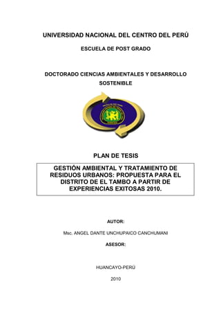 UNIVERSIDAD NACIONAL DEL CENTRO DEL PERÚ

           ESCUELA DE POST GRADO



DOCTORADO CIENCIAS AMBIENTALES Y DESARROLLO
                 SOSTENIBLE




               PLAN DE TESIS

  GESTIÓN AMBIENTAL Y TRATAMIENTO DE
 RESIDUOS URBANOS: PROPUESTA PARA EL
    DISTRITO DE EL TAMBO A PARTIR DE
       EXPERIENCIAS EXITOSAS 2010.




                    AUTOR:

     Msc. ANGEL DANTE UNCHUPAICO CANCHUMANI

                    ASESOR:




                HUANCAYO-PERÚ

                      2010
 