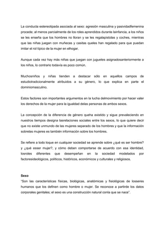 La conducta estereotipada asociada al sexo: agresión masculina y pasividadfemenina
procede; al menos parcialmente de los roles aprendidos durante lainfancia, a los niños
se les enseña que los hombres no lloran y se les regalapistolas y coches, mientras
que las niñas juegan con muñecas y casitas queles han regalado para que puedan
imitar el rol típico de la mujer en elhogar.
Aunque cada vez hay más niñas que juegan con juguetes asignadosanteriormente a
los niños, lo contrario todavía es poco común.
Muchosniños y niñas tienden a destacar sólo en aquellos campos de
estudiotradicionalmente atribuidos a su género, lo que explica en parte el
dominiomasculino.
Estos factores son importantes argumentos en la lucha delmovimiento por hacer valer
los derechos de la mujer para la igualdad delas personas de ambos sexos.
La concepción de la diferencia de género queha existido y sigue prevaleciendo en
nuestros tiempos designa lasrelaciones sociales entre los sexos, lo que quiere decir
que no existe unmundo de las mujeres separado de los hombres y que la información
sobrelas mujeres es también información sobre los hombres.
Se refiere a todo loque en cualquier sociedad se aprende sobre ¿qué es ser hombre?
y ¿qué esser mujer?, y cómo deben comportarse de acuerdo con esa identidad,
losroles diferentes que desempeñan en la sociedad modelados por
factoresideológicos, políticos, históricos, económicos y culturales y religiosos.
Sexo
“Son las características físicas, biológicas, anatómicas y fisiológicas de losseres
humanos que los definen como hombre o mujer. Se reconoce a partirde los datos
corporales genitales; el sexo es una construcción natural conla que se nace”.
 