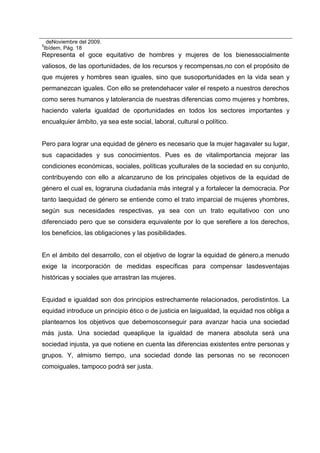 deNoviembre del 2009.
5
Ibídem, Pág. 18
Representa el goce equitativo de hombres y mujeres de los bienessocialmente
valiosos, de las oportunidades, de los recursos y recompensas,no con el propósito de
que mujeres y hombres sean iguales, sino que susoportunidades en la vida sean y
permanezcan iguales. Con ello se pretendehacer valer el respeto a nuestros derechos
como seres humanos y latolerancia de nuestras diferencias como mujeres y hombres,
haciendo valerla igualdad de oportunidades en todos los sectores importantes y
encualquier ámbito, ya sea este social, laboral, cultural o político.
Pero para lograr una equidad de género es necesario que la mujer hagavaler su lugar,
sus capacidades y sus conocimientos. Pues es de vitalimportancia mejorar las
condiciones económicas, sociales, políticas yculturales de la sociedad en su conjunto,
contribuyendo con ello a alcanzaruno de los principales objetivos de la equidad de
género el cual es, lograruna ciudadanía más integral y a fortalecer la democracia. Por
tanto laequidad de género se entiende como el trato imparcial de mujeres yhombres,
según sus necesidades respectivas, ya sea con un trato equitativoo con uno
diferenciado pero que se considera equivalente por lo que serefiere a los derechos,
los beneficios, las obligaciones y las posibilidades.
En el ámbito del desarrollo, con el objetivo de lograr la equidad de género,a menudo
exige la incorporación de medidas específicas para compensar lasdesventajas
históricas y sociales que arrastran las mujeres.
Equidad e igualdad son dos principios estrechamente relacionados, perodistintos. La
equidad introduce un principio ético o de justicia en laigualdad, la equidad nos obliga a
plantearnos los objetivos que debemosconseguir para avanzar hacia una sociedad
más justa. Una sociedad queaplique la igualdad de manera absoluta será una
sociedad injusta, ya que notiene en cuenta las diferencias existentes entre personas y
grupos. Y, almismo tiempo, una sociedad donde las personas no se reconocen
comoiguales, tampoco podrá ser justa.
 