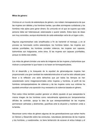 Mitos de género:
Vivimos en un mundo de estereotipos de género, nos rodean mensajesacerca de que
las mujeres son débiles y los hombres fuertes, que ellas sonmejores cuidadoras y los
hombres más aptos para ganar dinero. Es unmundo en el que se supone que toda
persona debe ser heterosexual, estarcasada o querer estarlo. Estos tipos de ideas
son muy conocidos, aunque elcontenido de cada estereotipo varía de un lugar a otro.
Algunos argumentoshan sido simplificados a fin de transmitir el mensaje, y en el
proceso se hancreado contra estereotipos: los hombres beben, las mujeres son
sobrias yconfiables, los hombres cometen violencia, las mujeres son capaces,
loshombres son holgazanes, entre otros. Si las mujeres son capaces yconfiables,
porque no darles ese crédito.
Los mitos de género brindan una serie de imágenes de las mujeres y loshombres que
motivan a comprender lo que hacen o no hacen en formasparticulares.
En el desarrollo y la búsqueda de la equidad de géneroalgunas mujeres han
proporcionado una gran cantidad de materialconstructivo el cual ha sido utilizado para
llevar a la reflexión una serie dehechos que por todos los tiempos se han
caracterizado como imágenesnormales entre mujeres y hombres, el perfil de los
hombres comoperpetradores de violencia y de las mujeres como sus víctimas ha
ayudado amovilizar una oposición muy necesaria a la violencia basada en género.
Pero estos mitos también pueden generar un efecto opuesto al que seesperaba la
misma imagen de los hombres como naturalmente agresivos,con temperamentos
difíciles de controlar, apoya la idea de que esresponsabilidad de las mujeres
permanecer calmadas y abstinentes, ypacificas ante la situación y mantener unida a
la familia.
Reconocer como mitos de género algunas de las generalizaciones que sehan hecho
en Género y Desarrollo sobre las conductas, naturalezas ytendencias de las mujeres
y los hombres, y cuestionarlas, no tiene laintención de socavar el arduo trabajo y el
 