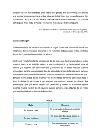 progreso que se han realizado enel ámbito del género. Por el contrario, nos brinda
una necesariaoportunidad para revisar algunas de las ideas que hemos llegado a dar
porsentadas, adónde nos han llevado y de qué maneras usar esto como unpunto de
partida para mirar hacia el futuro y los nuevos mitos quepodríamos requerir.
Lic. Sofía Rivera Tema: Reflexiones sobre equidad de género,
citada el 18 de marzo del 2009.
Mitos en el hogar:
Tradicionalmente, la sociedad ha tratado al hogar como una unidad en lacual sus
integrantes tenían intereses comunes, y no reconoció ladesigualdad ni los conflictos
dentro del hogar desde una óptica de género.
Dentro del vínculo familiar la persistencia de los mitos que hantranscurrido por todos
nuestros tiempos es infalible, debido a que muchosactos de desigualdad entre el
hombre y la mujer se ven como normales y enmuchos de los casos hasta se vuelven
primordiales para la convivenciafamiliar. La sociedad marca a la familia como su base
fundamental peropara que la sociedad funcione con equidad y sin contrariedades que
denigren la integridad de las mujeres y de los hombres, la familia comobase debe y
tiene la obligación de formar a sus agentes con equidad, sinque prevalezcan los
estereotipos que por tanto tiempo han persistido y queen la actualidad siguen
teniendo mucha validez. En el siguiente cuadro serepresentan algunos de los mitos
que han persistido en el interior de lasfamilias:
Mitos
Mujer Hombre
La ama de casa
El encargado de llevar el sustento
alhogar
Sumisa y callada
El único con derecho a opinar y
aordenar
Virgen y pura
Con experiencias sexuales sin
serjuzgado
 
